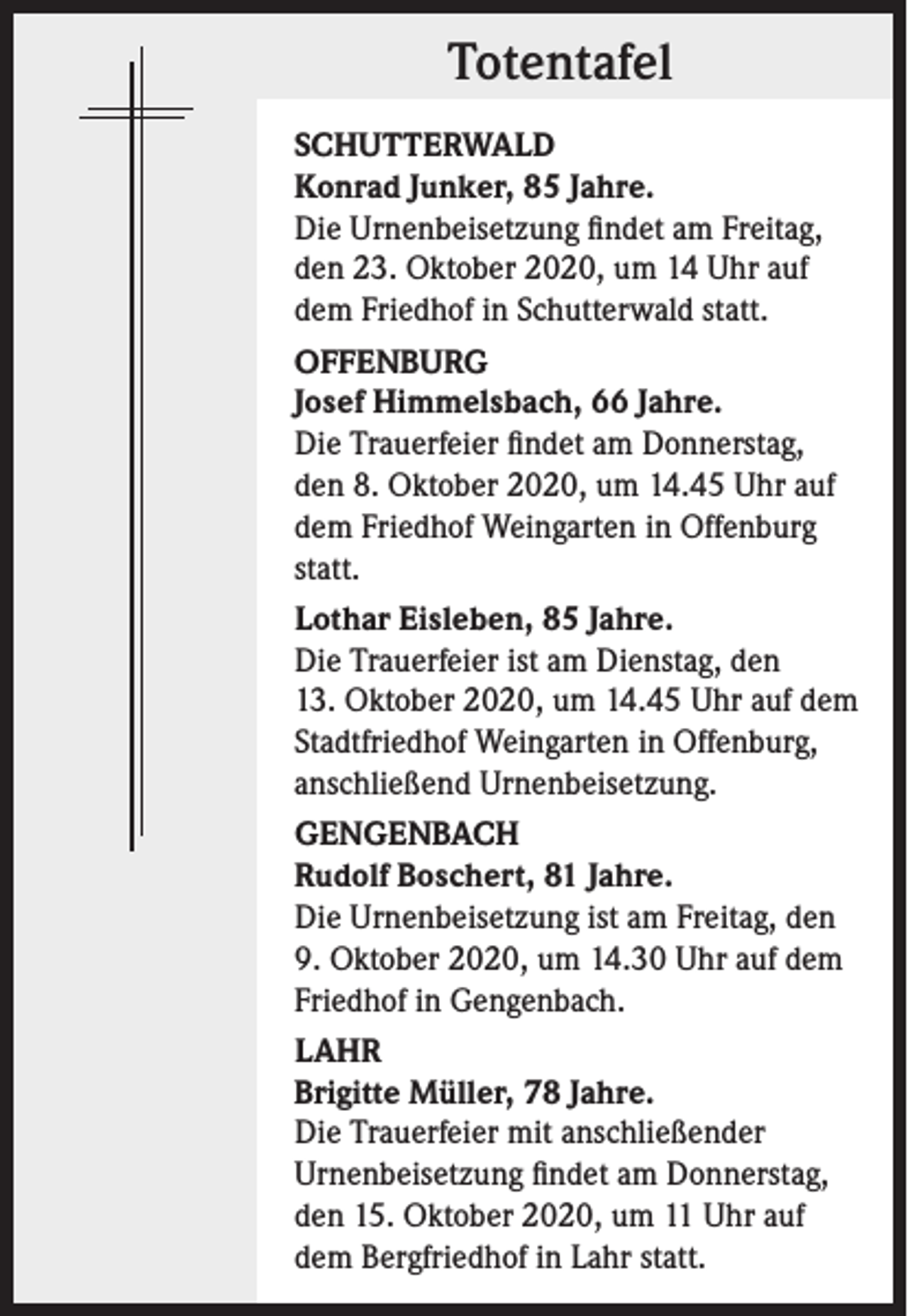 <p>Totentafel<br />SCHUTTERWALD<br />Konrad Junker, 85 Jahre.<br />Die Urnenbeisetzung findet am Freitag,<br />den 23. Oktober 2020, um 14 Uhr auf<br />dem Friedhof in Schutterwald statt.<br />OFFENBURG<br />Josef Himmelsbach, 66 Jahre.<br />Die Trauerfeier findet am Donnerstag,<br />den 8. Oktober 2020, um 14.45 Uhr auf<br />dem Friedhof Weingarten in Offenburg<br />statt.<br />Lothar Eisleben, 85 Jahre.<br />Die Trauerfeier ist am Dienstag, den<br />13. Oktober 2020, um 14.45 Uhr auf dem<br />Stadtfriedhof Weingarten in Offenburg,<br />anschließend Urnenbeisetzung.<br />GENGENBACH<br />Rudolf Boschert, 81 Jahre.<br />Die Urnenbeisetzung ist am Freitag, den<br />9. Oktober 2020, um 14.30 Uhr auf dem<br />Friedhof in Gengenbach.<br />LAHR<br />Brigitte Müller, 78 Jahre.<br />Die Trauerfeier mit anschließender<br />Urnenbeisetzung findet am Donnerstag,<br />den 15. Oktober 2020, um 11 Uhr auf<br />dem Bergfriedhof in Lahr statt.</p>