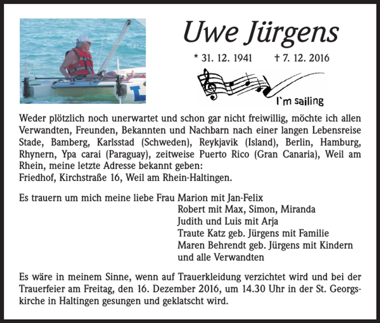 <p>Uwe Jürgens<br />* 31. 12. 1941 † 7. 12. 2016</p><p>Weder plötzlich noch unerwartet und schon gar nicht freiwillig, möchte ich allen<br />Verwandten, Freunden, Bekannten und Nachbarn nach einer langen Lebensreise<br />Stade, Bamberg, Karlsstad (Schweden), Reykjavik (Island), Berlin, Hamburg,<br />Rhynern, Ypa carai (Paraguay), zeitweise Puerto Rico (Gran Canaria), Weil am<br />Rhein, meine letzte Adresse bekannt geben:<br />Friedhof, Kirchstraße 16, Weil am Rhein-Haltingen.<br />Es trauern um mich meine liebe Frau Marion mit Jan-Felix<br />Robert mit Max, Simon, Miranda<br />Judith und Luis mit Arja<br />Traute Katz geb. Jürgens mit Familie<br />Maren Behrendt geb. Jürgens mit Kindern<br />und alle Verwandten<br />Es wäre in meinem Sinne, wenn auf Trauerkleidung verzichtet wird und bei der<br />Trauerfeier am Freitag, den 16. Dezember 2016, um 14.30 Uhr in der St. Georgskirche in Haltingen gesungen und geklatscht wird.</p>