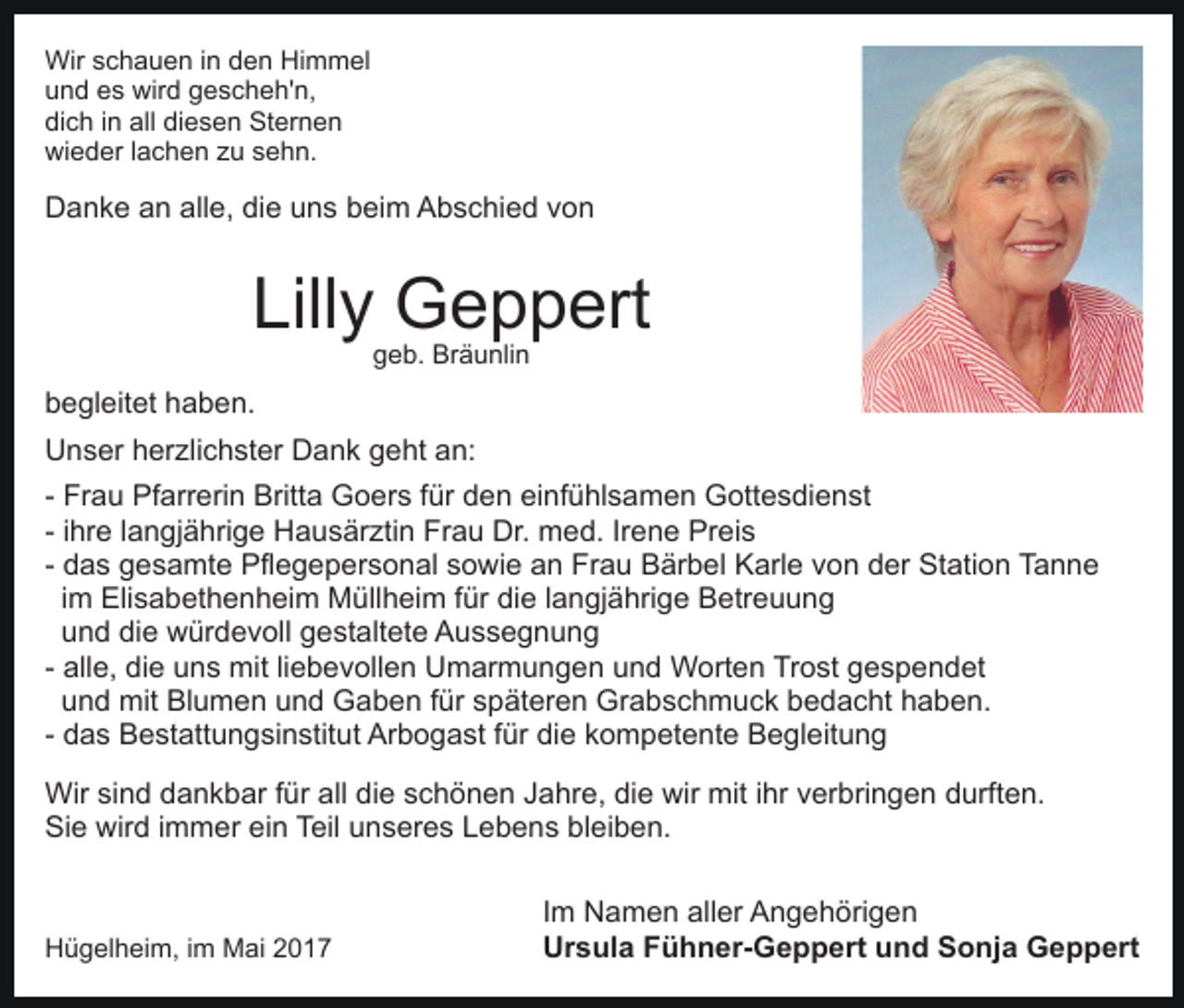 <p>Wir schauen in den Himmel<br />und es wird gescheh'n,<br />dich in all diesen Sternen<br />wieder lachen zu sehn.</p><p>Danke an alle, die uns beim Abschied von</p><p>Lilly Geppert<br />geb. Bräunlin</p><p>begleitet haben.<br />Unser herzlichster Dank geht an:<br />- Frau Pfarrerin Britta Goers für den einfühlsamen Gottesdienst<br />- ihre langjährige Hausärztin Frau Dr. med. Irene Preis<br />- das gesamte Pflegepersonal sowie an Frau Bärbel Karle von der Station Tanne<br />im Elisabethenheim Müllheim für die langjährige Betreuung<br />und die würdevoll gestaltete Aussegnung<br />- alle, die uns mit liebevollen Umarmungen und Worten Trost gespendet<br />und mit Blumen und Gaben für späteren Grabschmuck bedacht haben.<br />- das Bestattungsinstitut Arbogast für die kompetente Begleitung<br />Wir sind dankbar für all die schönen Jahre, die wir mit ihr verbringen durften.<br />Sie wird immer ein Teil unseres Lebens bleiben.</p><p>Hügelheim, im Mai 2017</p><p>Im Namen aller Angehörigen<br />Ursula Fühner-Geppert und Sonja Geppert</p>