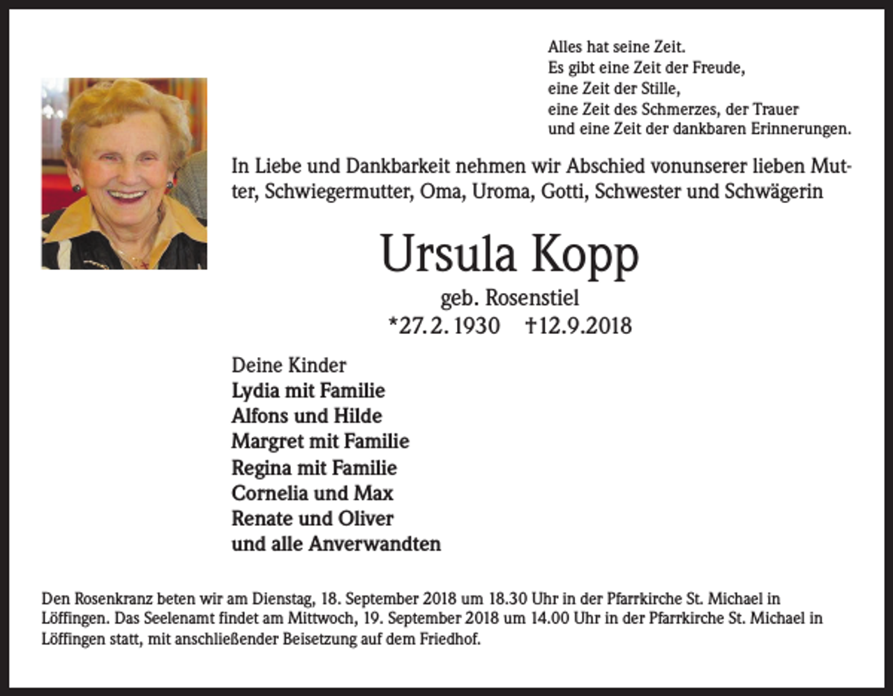 <p>Alles hat seine Zeit.<br />Es gibt eine Zeit der Freude,<br />eine Zeit der Stille,<br />eine Zeit des Schmerzes, der Trauer<br />und eine Zeit der dankbaren Erinnerungen.</p><p>In Liebe und Dankbarkeit nehmen wir Abschied vonunserer lieben Mutter, Schwiegermutter, Oma, Uroma, Gotti, Schwester und Schwägerin</p><p>Ursula Kopp<br />geb. Rosenstiel<br />*27. 2. 1930 †12.9.2018</p><p>Deine Kinder<br />Lydia mit Familie<br />Alfons und Hilde<br />Margret mit Familie<br />Regina mit Familie<br />Cornelia und Max<br />Renate und Oliver<br />und alle Anverwandten<br />Den Rosenkranz beten wir am Dienstag, 18. September 2018 um 18.30 Uhr in der Pfarrkirche St. Michael in<br />Löffingen. Das Seelenamt findet am Mittwoch, 19. September 2018 um 14.00 Uhr in der Pfarrkirche St. Michael in<br />Löffingen statt, mit anschließender Beisetzung auf dem Friedhof.</p>