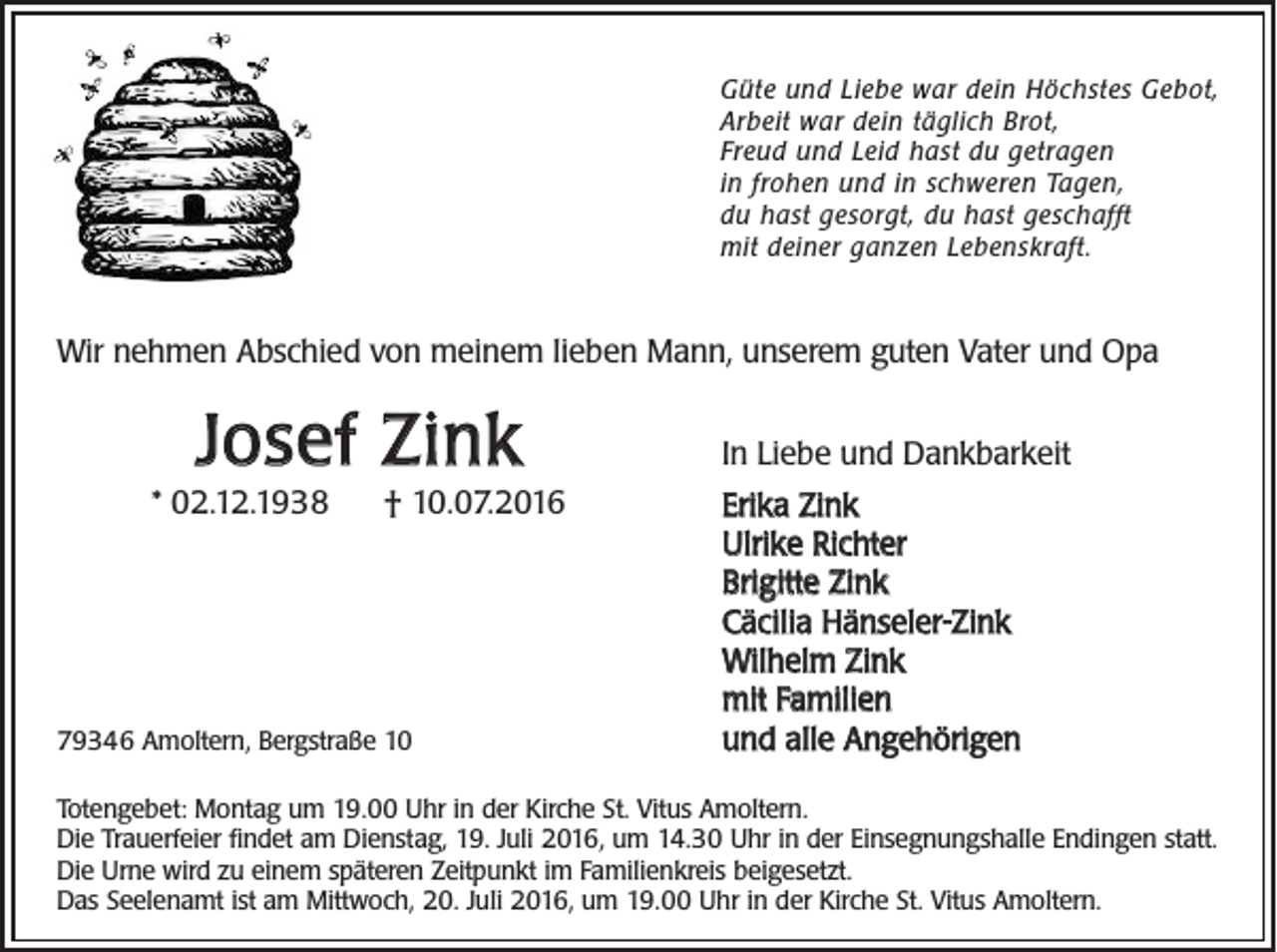 <p>Güte und Liebe war dein Höchstes Gebot,<br />Arbeit war dein täglich Brot,<br />Freud und Leid hast du getragen<br />in frohen und in schweren Tagen,<br />du hast gesorgt, du hast geschafft<br />mit deiner ganzen Lebenskraft.</p><p>Wir nehmen Abschied von meinem lieben Mann, unserem guten Vater und Opa</p><p>Josef Zink<br />* 02.12.1938</p><p>† 10.07.2016</p><p>79346 Amoltern, Bergstraße 10</p><p>In Liebe und Dankbarkeit<br />Erika Zink<br />Ulrike Richter<br />Brigitte Zink<br />Cäcilia Hänseler-Zink<br />Wilhelm Zink<br />mit Familien<br />und alle Angehörigen</p><p>Totengebet: Montag um 19.00 Uhr in der Kirche St. Vitus Amoltern.<br />Die Trauerfeier findet am Dienstag, 19. Juli 2016, um 14.30 Uhr in der Einsegnungshalle Endingen statt.<br />Die Urne wird zu einem späteren Zeitpunkt im Familienkreis beigesetzt.<br />Das Seelenamt ist am Mittwoch, 20. Juli 2016, um 19.00 Uhr in der Kirche St. Vitus Amoltern.</p>