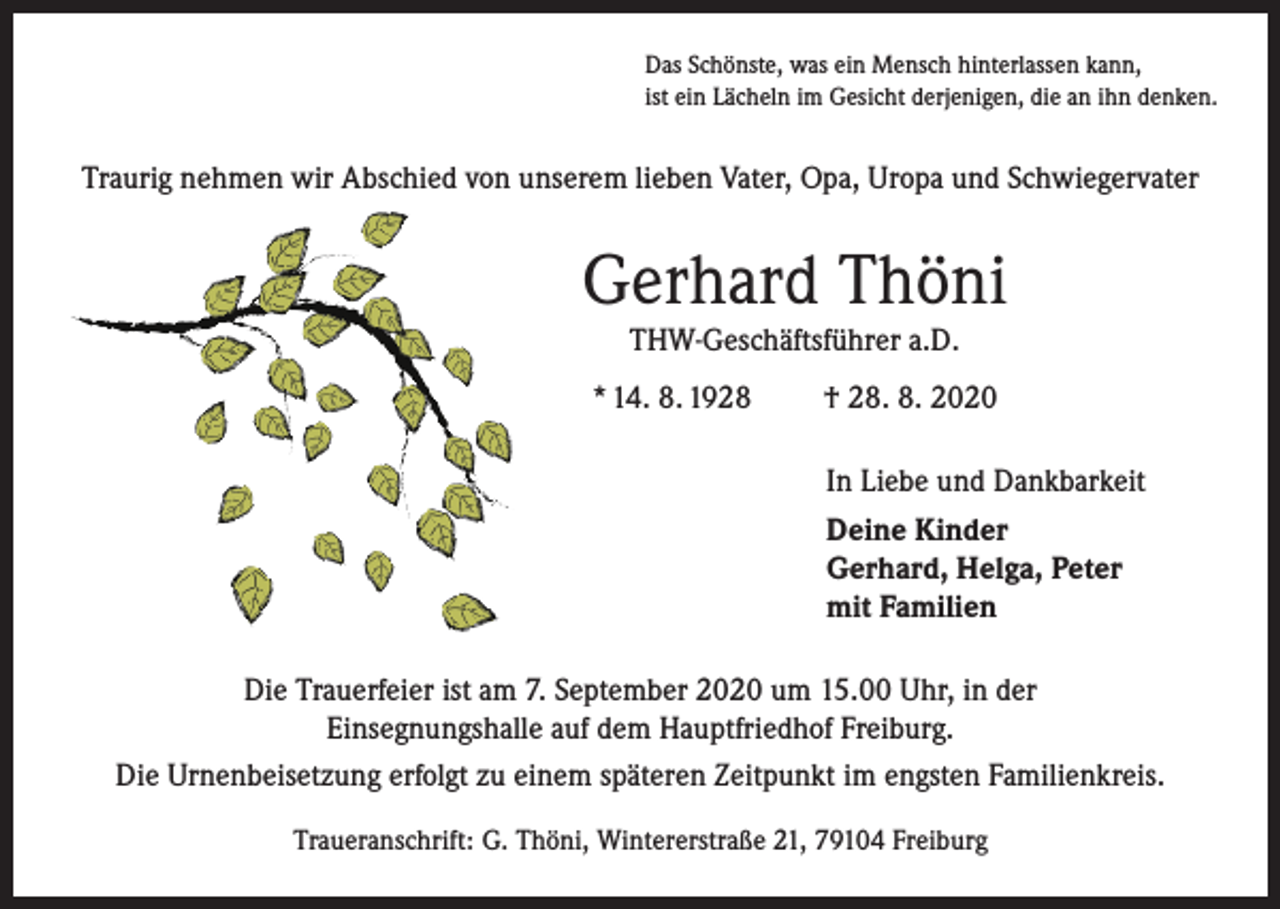 <p>Das Schönste, was ein Mensch hinterlassen kann,<br />ist ein Lächeln im Gesicht derjenigen, die an ihn denken.</p><p>Traurig nehmen wir Abschied von unserem lieben Vater, Opa, Uropa und Schwiegervater</p><p>Gerhard Thöni<br />THW-Geschäftsführer a.D.<br />* 14. 8. 1928</p><p>† 28. 8. 2020<br />In Liebe und Dankbarkeit<br />Deine Kinder<br />Gerhard, Helga, Peter<br />mit Familien</p><p>Die Trauerfeier ist am 7. September 2020 um 15.00 Uhr, in der<br />Einsegnungshalle auf dem Hauptfriedhof Freiburg.<br />Die Urnenbeisetzung erfolgt zu einem späteren Zeitpunkt im engsten Familienkreis.<br />Traueranschrift: G. Thöni, Wintererstraße 21, 79104 Freiburg</p>