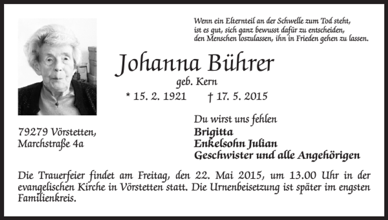 <p>Wenn ein Elternteil an der Schwelle zum Tod steht,<br />ist es gut, sich ganz bewusst dafür zu entscheiden,<br />den Menschen loszulassen, ihn in Frieden gehen zu lassen.</p><p>Johanna Bührer<br />geb. Kern<br />* 15. 2. 1921 † 17. 5. 2015</p><p>79279 Vörstetten,<br />Marchstraße 4a</p><p>Du wirst uns fehlen<br />Brigitta<br />Enkelsohn Julian<br />Geschwister und alle Angehörigen</p><p>Die Trauerfeier findet am Freitag, den 22. Mai 2015, um 13.00 Uhr in der<br />­evangelischen Kirche in Vörstetten statt. Die Urnenbeisetzung ist später im engsten<br />Familienkreis.</p>