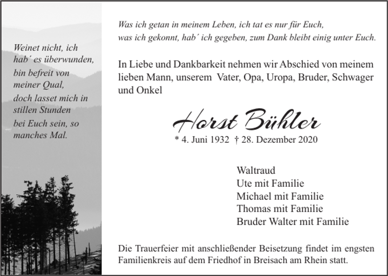 <p>Weinet nicht, ich<br />hab´ es überwunden,<br />bin befreit von<br />meiner Qual,<br />doch lasset mich in<br />stillen Stunden<br />bei Euch sein, so<br />manches Mal.</p><p>Was ich getan in meinem Leben, ich tat es nur für Euch,<br />was ich gekonnt, hab´ ich gegeben, zum Dank bleibt einig unter Euch.</p><p>In Liebe und Dankbarkeit nehmen wir Abschied von meinem<br />lieben Mann, unserem Vater, Opa, Uropa, Bruder, Schwager<br />und Onkel</p><p>Horst Bühler<br />* 4. Juni 1932 † 28. Dezember 2020</p><p>Waltraud<br />Ute mit Familie<br />Michael mit Familie<br />Thomas mit Familie<br />Bruder Walter mit Familie<br />Die Trauerfeier mit anschließender Beisetzung findet im engsten<br />Familienkreis auf dem Friedhof in Breisach am Rhein statt.</p>
