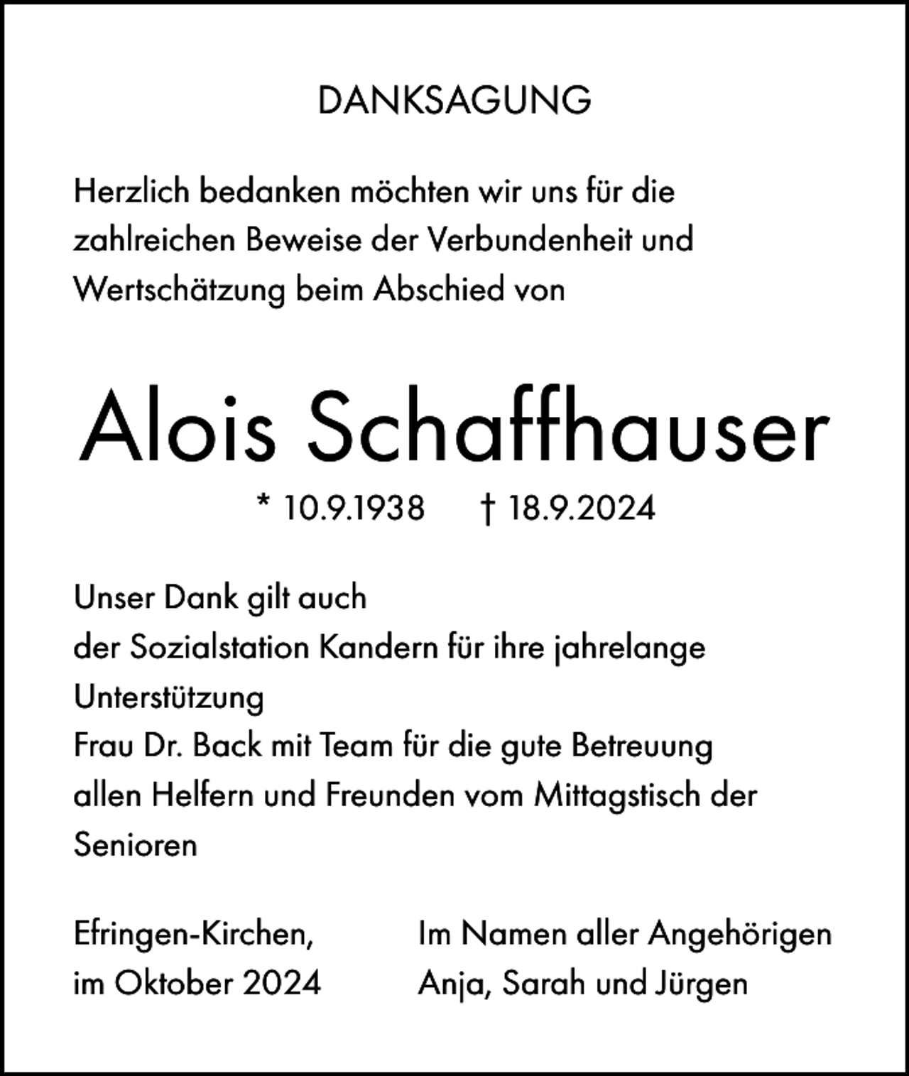 <p>DANKSAGUNG<br />Herzlich bedanken möchten wir uns für die<br />zahlreichen Beweise der Verbundenheit und<br />Wertschätzung beim Abschied von</p><p>Alois Schaffhauser<br />* 10.9.1938</p><p>† 18.9.2024</p><p>Unser Dank gilt auch<br />der Sozialstation Kandern für ihre jahrelange<br />Unterstützung<br />Frau Dr. Back mit Team für die gute Betreuung<br />allen Helfern und Freunden vom Mittagstisch der<br />Senioren<br />Efringen-Kirchen,<br />im Oktober 2024</p><p>Im Namen aller Angehörigen<br />Anja, Sarah und Jürgen</p>