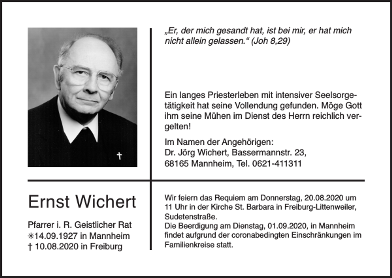 <p>„Er, der mich gesandt hat, ist bei mir, er hat mich<br />nicht allein gelassen.“ (Joh 8,29)</p><p>Ein langes Priesterleben mit intensiver Seelsorgetätigkeit hat seine Vollendung gefunden. Möge Gott<br />ihm seine Mühen im Dienst des Herrn reichlich vergelten!<br />Im Namen der Angehörigen:<br />Dr. Jörg Wichert, Bassermannstr. 23,<br />68165 Mannheim, Tel. 0621-411311</p><p>Ernst Wichert<br />Pfarrer i. R. Geistlicher Rat<br />✳14.09.1927 in Mannheim<br />† 10.08.2020 in Freiburg</p><p>Wir feiern das Requiem am Donnerstag, 20.08.2020 um<br />11 Uhr in der Kirche St. Barbara in Freiburg-Littenweiler,<br />Sudetenstraße.<br />Die Beerdigung am Dienstag, 01.09.2020, in Mannheim<br />findet aufgrund der coronabedingten Einschränkungen im<br />Familienkreise statt.</p>