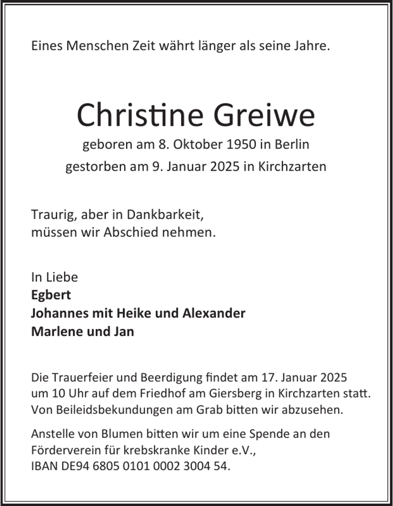 <p>Eines Menschen Zeit währt länger als seine Jahre.</p><p>Christine Greiwe<br />geboren am 8. Oktober 1950 in Berlin<br />gestorben am 9. Januar 2025 in Kirchzarten<br />Traurig, aber in Dankbarkeit,<br />müssen wir Abschied nehmen.<br />In Liebe<br />Egbert<br />Johannes mit Heike und Alexander<br />Marlene und Jan<br />Die Trauerfeier und Beerdigung findet am 17. Januar 2025<br />um 10 Uhr auf dem Friedhof am Giersberg in Kirchzarten statt.<br />Von Beileidsbekundungen am Grab bitten wir abzusehen.<br />Anstelle von Blumen bitten wir um eine Spende an den<br />Förderverein für krebskranke Kinder e.V.,<br />IBAN DE94 6805 0101 0002 3004 54.</p>