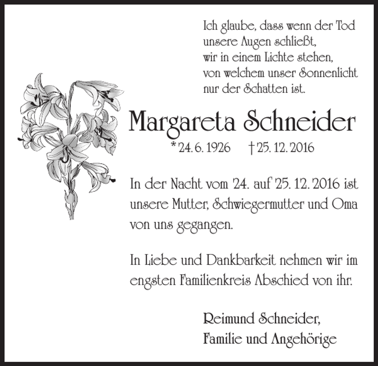 <p>Ich glaube, dass wenn der Tod<br />unsere Augen schließt,<br />wir in einem Lichte stehen,<br />von welchem unser Sonnenlicht<br />nur der Schatten ist.</p><p>Margareta Schneider<br />* 24. 6. 1926</p><p>† 25. 12. 2016</p><p>In der Nacht vom 24. auf 25. 12. 2016 ist<br />unsere Mutter, Schwieger­mutter und Oma<br />von uns gegangen.<br />In Liebe und Dankbarkeit nehmen wir im<br />engsten Familienkreis Abschied von ihr.<br />Reimund Schneider,<br />Familie und Angehörige</p>