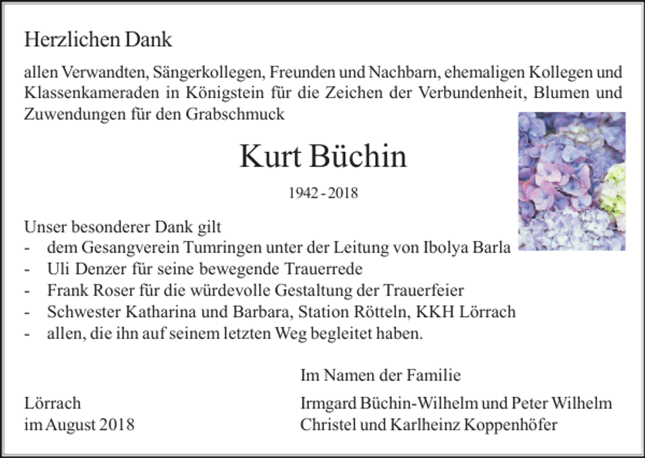 <p>Herzlichen Dank<br />allen Verwandten, Sängerkollegen, Freunden und Nachbarn, ehemaligen Kollegen und<br />Klassenkameraden in Königstein für die Zeichen der Verbundenheit, Blumen und<br />Zuwendungen für den Grabschmuck</p><p>Kurt Büchin<br />1942 - 2018</p><p>Unser besonderer Dank gilt<br />- dem Gesangverein Tumringen unter der Leitung von Ibolya Barla<br />- Uli Denzer für seine bewegende Trauerrede<br />- Frank Roser für die würdevolle Gestaltung der Trauerfeier<br />- Schwester Katharina und Barbara, Station Rötteln, KKH Lörrach<br />- allen, die ihn auf seinem letzten Weg begleitet haben.<br />Im Namen der Familie<br />Lörrach<br />im August 2018</p><p>Irmgard Büchin-Wilhelm und Peter Wilhelm<br />Christel und Karlheinz Koppenhöfer</p>