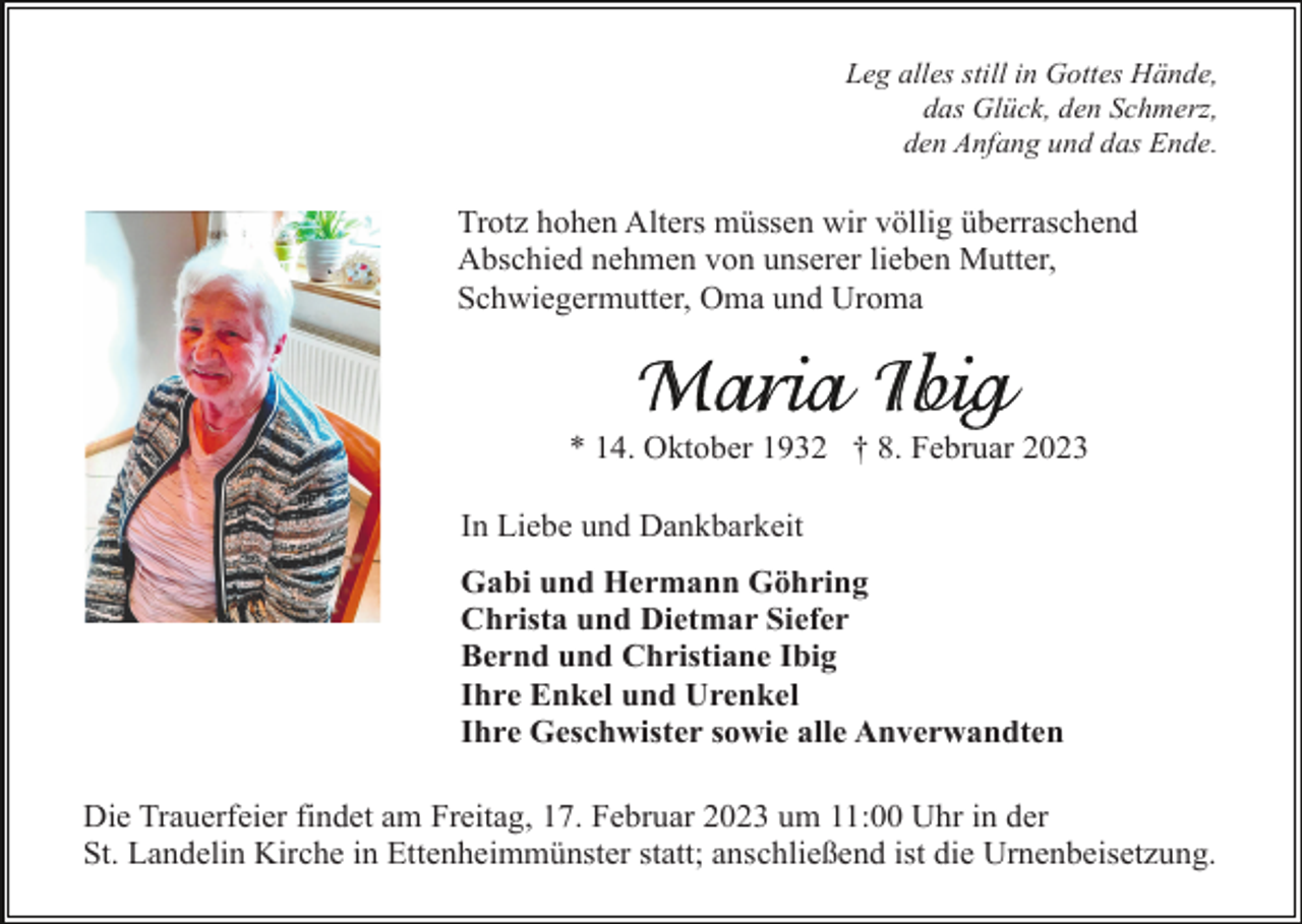 <p>Leg alles still in Gottes Hände,<br />das Glück, den Schmerz,<br />den Anfang und das Ende.</p><p>Trotz hohen Alters müssen wir völlig überraschend<br />Abschied nehmen von unserer lieben Mutter,<br />Schwiegermutter, Oma und Uroma</p><p>* 14. Oktober 1932 † 8. Februar 2023<br />In Liebe und Dankbarkeit<br />Gabi und Hermann Göhring<br />Christa und Dietmar Siefer<br />Bernd und Christiane Ibig<br />Ihre Enkel und Urenkel<br />Ihre Geschwister sowie alle Anverwandten<br />Die Trauerfeier findet am Freitag, 17. Februar 2023 um 11:00 Uhr in der<br />St. Landelin Kirche in Ettenheimmünster statt; anschließend ist die Urnenbeisetzung.</p>
