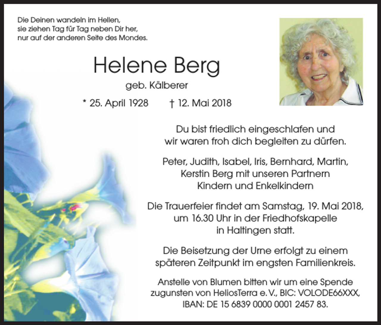 <p>Die Deinen wandeln im Hellen,<br />sie ziehen Tag für Tag neben Dir her,<br />nur auf der anderen Seite des Mondes.</p><p>Helene Berg<br />geb. Kälberer<br />* 25. April 1928 † 12. Mai 2018<br />Du bist friedlich eingeschlafen und<br />wir waren froh dich begleiten zu dürfen.<br />Peter, Judith, Isabel, Iris, Bernhard, Martin,<br />Kerstin Berg mit unseren Partnern<br />Kindern und Enkelkindern<br />Die Trauerfeier findet am Samstag, 19. Mai 2018,<br />um 16.30 Uhr in der Friedhofskapelle<br />in Haltingen statt.<br />Die Beisetzung der Urne erfolgt zu einem<br />späteren Zeitpunkt im engsten Familienkreis.<br />Anstelle von Blumen bitten wir um eine Spende<br />zugunsten von HeliosTerra e. V., BIC: VOLODE66XXX,<br />IBAN: DE 15 6839 01 2457 83.</p>