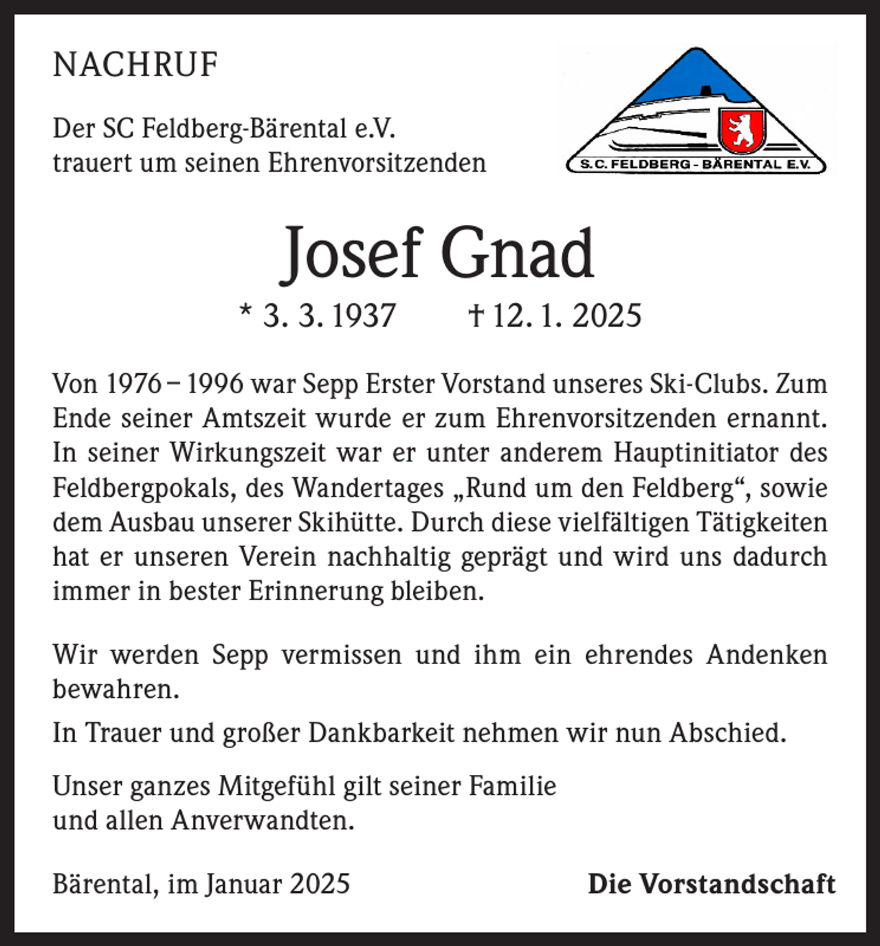 <p>NACHRUF<br />Der SC Feldberg-Bärental e.V.<br />trauert um seinen Ehrenvorsitzenden</p><p>Josef Gnad</p><p>* 3. 3. 1937 † 12. 1. 2025<br />Von 1976 – 1996 war Sepp Erster Vorstand unseres Ski-Clubs. Zum<br />Ende seiner Amtszeit wurde er zum Ehrenvorsitzenden ernannt.<br />In seiner Wirkungszeit war er unter anderem Hauptinitiator des<br />Feldbergpokals, des Wandertages „Rund um den Feldberg“, sowie<br />dem Ausbau unserer Skihütte. Durch diese vielfältigen Tätigkeiten<br />hat er unseren Verein nachhaltig geprägt und wird uns dadurch<br />immer in bester Erinnerung bleiben.<br />Wir werden Sepp vermissen und ihm ein ehrendes Andenken<br />bewahren.<br />In Trauer und großer Dankbarkeit nehmen wir nun Abschied.<br />Unser ganzes Mitgefühl gilt seiner Familie<br />und allen Anverwandten.<br />Bärental, im Januar 2025</p><p>Die Vorstandschaft</p>
