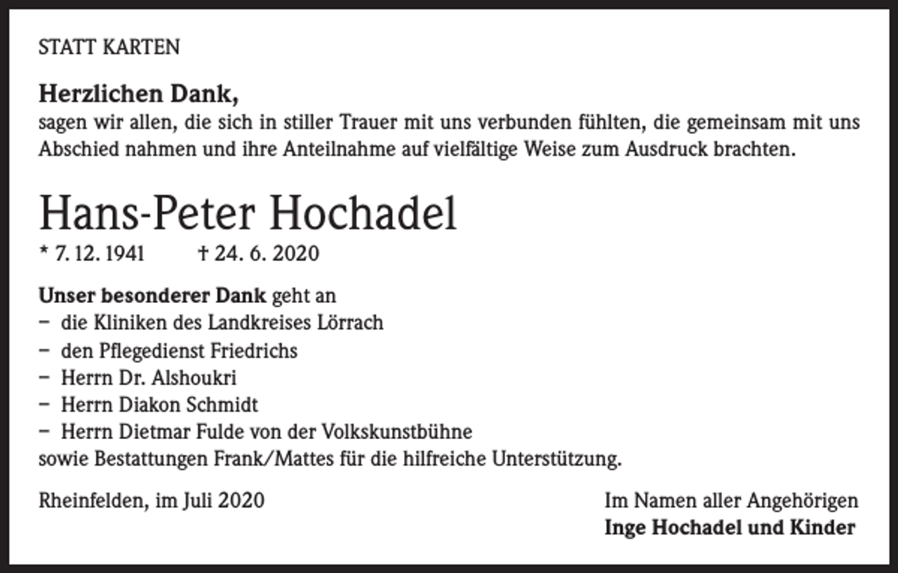 <p>STATT KARTEN</p><p>Herzlichen Dank,</p><p>sagen wir allen, die sich in stiller Trauer mit uns verbunden fühlten, die gemeinsam mit uns<br />Abschied nahmen und ihre Anteilnahme auf vielfältige Weise zum Ausdruck brachten.</p><p>Hans-Peter Hochadel<br />* 7. 12. 1941</p><p>† 24. 6. 2020</p><p>Unser besonderer Dank geht an<br />– die Kliniken des Landkreises Lörrach<br />– den Pflegedienst Friedrichs<br />– Herrn Dr. Alshoukri<br />– Herrn Diakon Schmidt<br />– Herrn Dietmar Fulde von der Volkskunstbühne<br />sowie Bestattungen Frank/Mattes für die hilfreiche Unterstützung.<br />Rheinfelden, im Juli 2020 Im Namen aller Angehörigen<br />Inge Hochadel und Kinder</p>