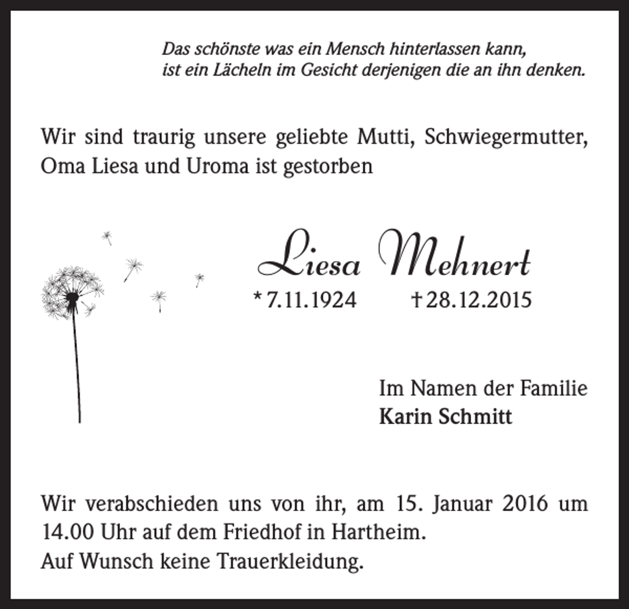 <p>Das schönste was ein Mensch hinterlassen kann,<br />ist ein Lächeln im Gesicht derjenigen die an ihn denken.</p><p>Wir sind traurig unsere geliebte Mutti, Schwiegermutter,<br />Oma Liesa und Uroma ist gestorben</p><p>Liesa Mehnert<br />* 7.11.1924</p><p>† 28.12.2015</p><p>Im Namen der Familie<br />Karin Schmitt</p><p>Wir verabschieden uns von ihr, am 15. Januar 2016 um<br />14.00 Uhr auf dem Friedhof in Hartheim.<br />Auf Wunsch keine Trauerkleidung.</p>