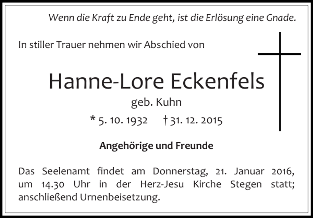 <p>Wenn die Kraft zu Ende geht, ist die Erlösung eine Gnade.<br />In stiller Trauer nehmen wir Abschied von</p><p>Hanne-Lore Eckenfels<br />geb. Kuhn<br />* 5. 10. 1932 † 31. 12. 2015<br />Angehörige und Freunde<br />Das Seelenamt findet am Donnerstag, 21. Januar 2016,<br />um 14.30 Uhr in der Herz-Jesu Kirche Stegen statt;<br />anschließend Urnenbeisetzung.</p>