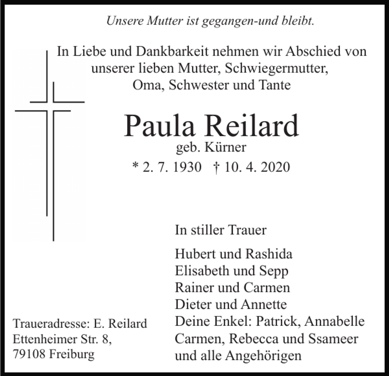 <p>Unsere Mutter ist gegangen-und bleibt.</p><p>In Liebe und Dankbarkeit nehmen wir Abschied von<br />unserer lieben Mutter, Schwiegermutter,<br />Oma, Schwester und Tante</p><p>Paula<br />Reilard<br />geb. Kürner<br />* 2. 7. 1930 † 10. 4. 2020</p><p>In stiller Trauer</p><p>Traueradresse: E. Reilard<br />Ettenheimer Str. 8,<br />79108 Freiburg</p><p>Hubert und Rashida<br />Elisabeth und Sepp<br />Rainer und Carmen<br />Dieter und Annette<br />Deine Enkel: Patrick, Annabelle<br />Carmen, Rebecca und Ssameer<br />und alle Angehörigen</p>