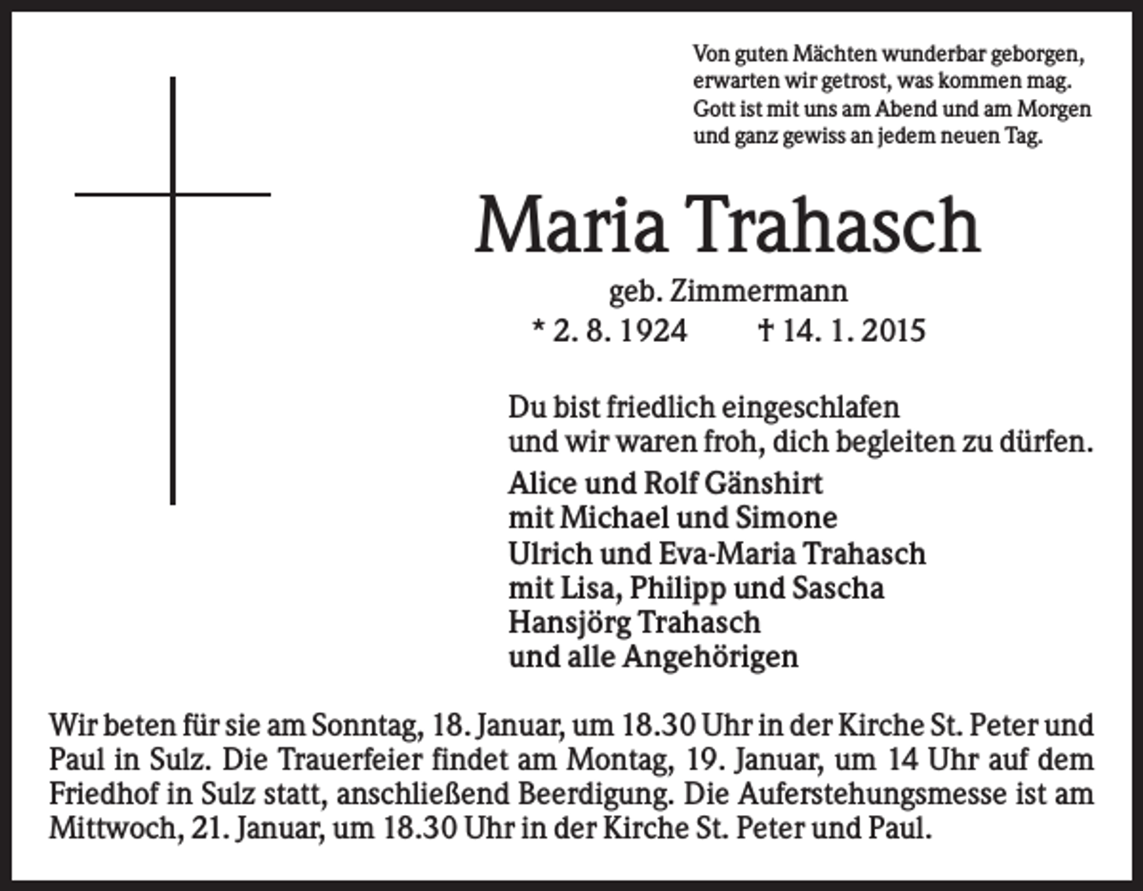<p>Von guten Mächten wunderbar geborgen,<br />erwarten wir getrost, was kommen mag.<br />Gott ist mit uns am Abend und am Morgen<br />und ganz gewiss an jedem neuen Tag.</p><p>Maria Trahasch<br />geb. Zimmermann<br />* 2. 8. 1924<br />† 14. 1. 2015<br />Du bist friedlich eingeschlafen<br />und wir waren froh, dich begleiten zu dürfen.<br />Alice und Rolf Gänshirt<br />mit Michael und Simone<br />Ulrich und Eva-Maria Trahasch<br />mit Lisa, Philipp und Sascha<br />Hansjörg Trahasch<br />und alle Angehörigen<br />Wir beten für sie am Sonntag, 18. Januar, um 18.30 Uhr in der Kirche St. Peter und<br />Paul in Sulz. Die Trauerfeier findet am Montag, 19. Januar, um 14 Uhr auf dem<br />Friedhof in Sulz statt, anschließend Beerdigung. Die Auferstehungsmesse ist am<br />Mittwoch, 21. Januar, um 18.30 Uhr in der Kirche St. Peter und Paul.</p>