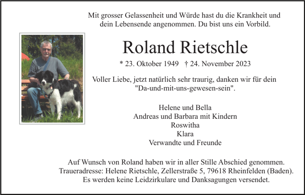 <p>Mit grosser Gelassenheit und Würde hast du die Krankheit und<br />dein Lebensende angenommen. Du bist uns ein Vorbild.</p><p>Roland Rietschle<br />* 23. Oktober 1949 † 24. November 2023<br />Voller Liebe, jetzt natürlich sehr traurig, danken wir für dein<br />"Da-und-mit-uns-gewesen-sein".<br />Helene und Bella<br />Andreas und Barbara mit Kindern<br />Roswitha<br />Klara<br />Verwandte und Freunde<br />Auf Wunsch von Roland haben wir in aller Stille Abschied genommen.<br />Traueradresse: Helene Rietschle, Zellerstraße 5, 79618 Rheinfelden (Baden).<br />Es werden keine Leidzirkulare und Danksagungen versendet.</p>