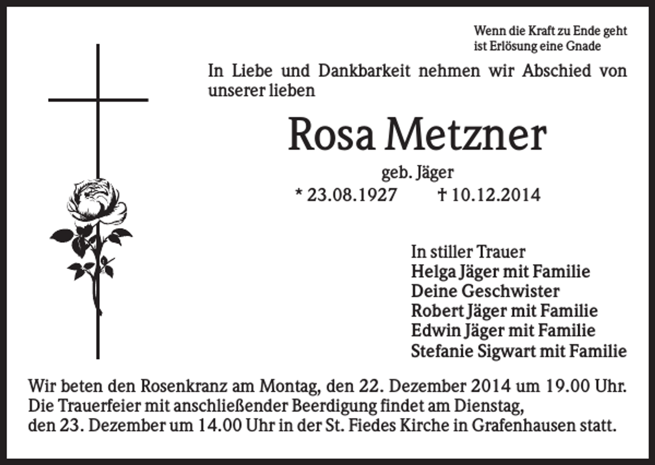 <p>Wenn die Kraft zu Ende geht<br />ist Erlösung eine Gnade</p><p>In Liebe und Dankbarkeit nehmen wir Abschied von<br />unserer lieben</p><p>Rosa Metzner<br />geb. Jäger<br />* 23.08.1927<br />† 10.12.2014<br />In stiller Trauer<br />Helga Jäger mit Familie<br />Deine Geschwister<br />Robert Jäger mit Familie<br />Edwin Jäger mit Familie<br />Stefanie Sigwart mit Familie<br />Wir beten den Rosenkranz am Montag, den 22. Dezember 2014 um 19.00 Uhr.<br />Die Trauerfeier mit anschließender Beerdigung findet am Dienstag,<br />den 23. Dezember um 14.00 Uhr in der St. Fiedes Kirche in Grafenhausen statt.</p>