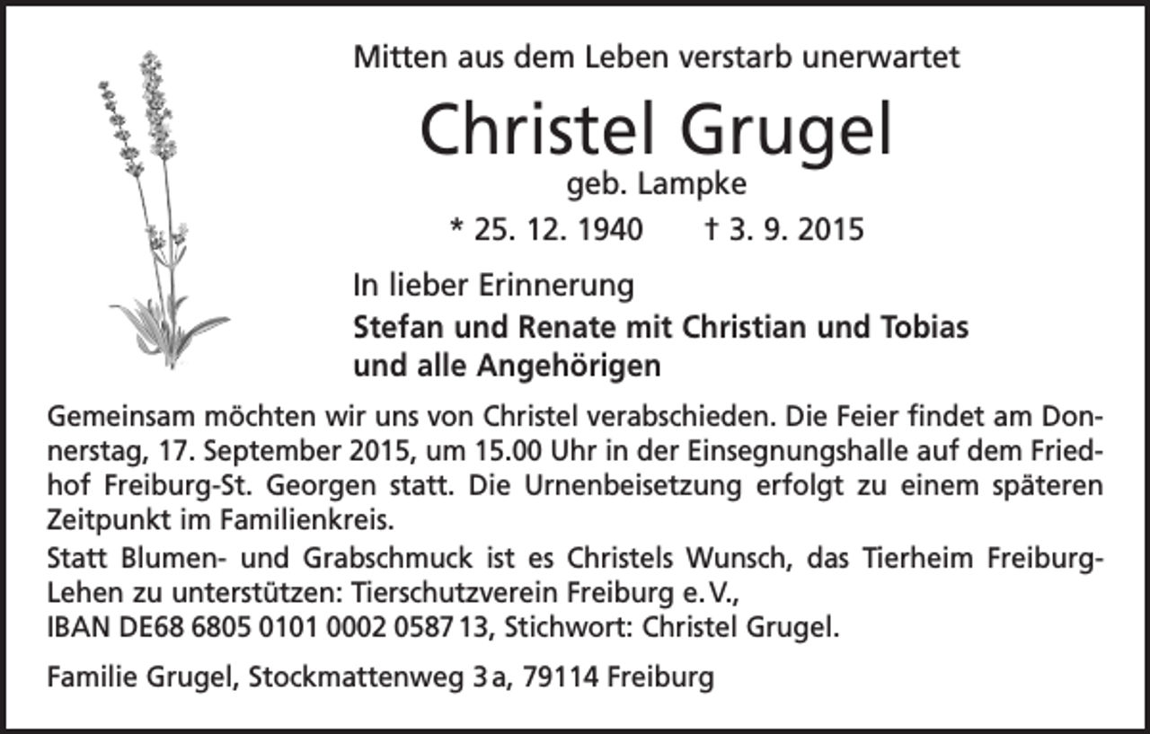 <p>Mitten aus dem Leben verstarb unerwartet</p><p>Christel Grugel<br />geb. Lampke<br />* 25. 12. 1940 † 3. 9. 2015</p><p>In lieber Erinnerung<br />Stefan und Renate mit Christian und Tobias<br />und alle Angehörigen<br />Gemeinsam möchten wir uns von Christel verabschieden. Die Feier findet am Donnerstag, 17. September 2015, um 15.00 Uhr in der Einsegnungshalle auf dem Friedhof Freiburg-St. Georgen statt. Die Urnenbeisetzung erfolgt zu einem späteren<br />Zeitpunkt im Familienkreis.<br />Statt Blumen- und Grabschmuck ist es Christels Wunsch, das Tierheim FreiburgLehen zu unterstützen: Tierschutzverein Freiburg e. V.,<br />IBAN DE05 0101 0002 0587 13, Stichwort: Christel Grugel.<br />Familie Grugel, Stockmattenweg 3 a, 79114 Freiburg</p>
