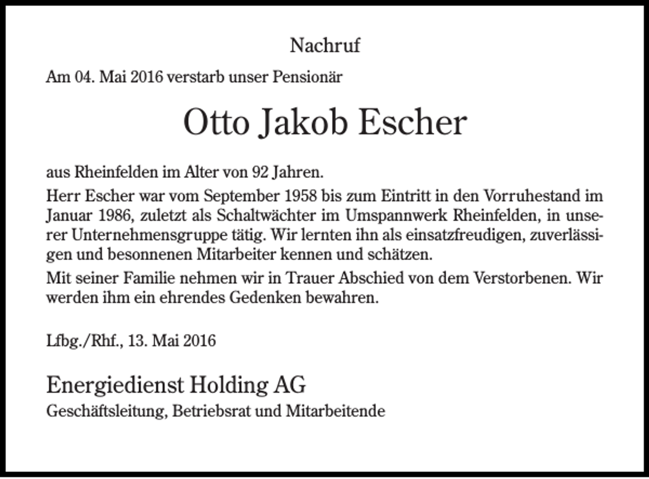 <p>Nachruf<br />Am 04. Mai 2016 verstarb unser Pensionär</p><p>Otto Jakob Escher<br />aus Rheinfelden im Alter von 92 Jahren.<br />Herr Escher war vom September 1958 bis zum Eintritt in den Vorruhestand im<br />Januar 1986, zuletzt als Schaltwächter im Umspannwerk Rheinfelden, in unserer Unternehmensgruppe tätig. Wir lernten ihn als einsatzfreudigen, zuverlässigen und besonnenen Mitarbeiter kennen und schätzen.<br />Mit seiner Familie nehmen wir in Trauer Abschied von dem Verstorbenen. Wir<br />werden ihm ein ehrendes Gedenken bewahren.<br />Lfbg./Rhf., 13. Mai 2016</p><p>Energiedienst Holding AG<br />Geschäftsleitung, Betriebsrat und Mitarbeitende</p>