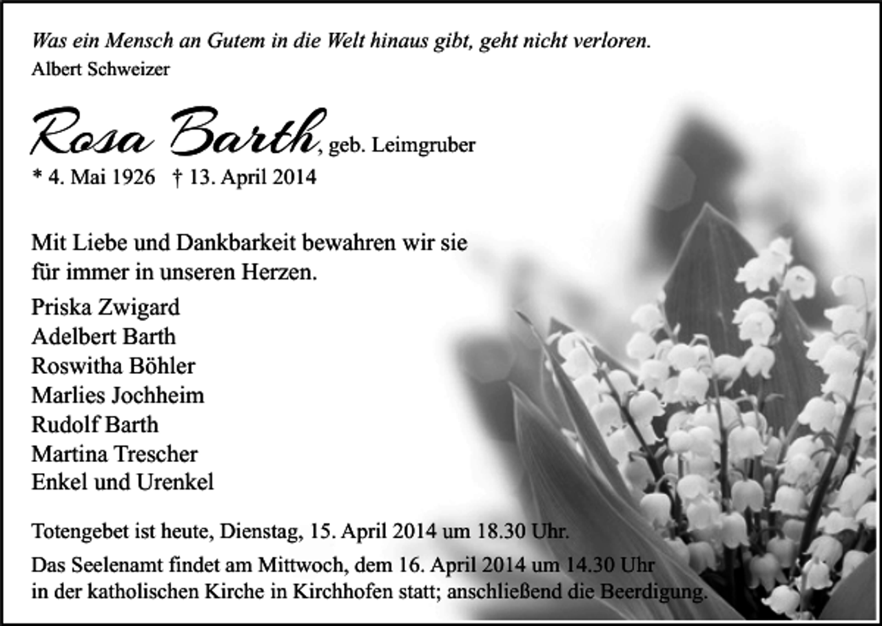 <p>Was ein Mensch an Gutem in die Welt hinaus gibt, geht nicht verloren.<br />Albert Schweizer</p><p>Rosa Barth</p><p>, geb. Leimgruber</p><p>* 4. Mai 1926 † 13. April 2014</p><p>Mit Liebe und Dankbarkeit bewahren wir sie<br />für immer in unseren Herzen.<br />Priska Zwigard<br />Adelbert Barth<br />Roswitha Böhler<br />Marlies Jochheim<br />Rudolf Barth<br />Martina Trescher<br />Enkel und Urenkel<br />Totengebet ist heute, Dienstag, 15. April 2014 um 18.30 Uhr.<br />Das Seelenamt findet am Mittwoch, dem 16. April 2014 um 14.30 Uhr<br />in der katholischen Kirche in Kirchhofen statt; anschließend die Beerdigung.</p>