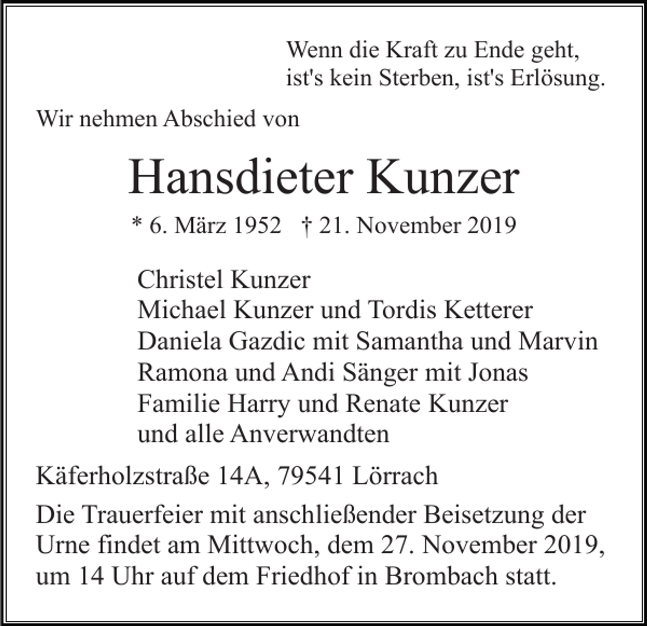 <p>Wenn die Kraft zu Ende geht,<br />ist's kein Sterben, ist's Erlösung.<br />Wir nehmen Abschied von</p><p>Hansdieter Kunzer<br />* 6. März 1952 † 21. November 2019</p><p>Christel Kunzer<br />Michael Kunzer und Tordis Ketterer<br />Daniela Gazdic mit Samantha und Marvin<br />Ramona und Andi Sänger mit Jonas<br />Familie Harry und Renate Kunzer<br />und alle Anverwandten<br />Käferholzstraße 14A, 79541 Lörrach<br />Die Trauerfeier mit anschließender Beisetzung der<br />Urne findet am Mittwoch, dem 27. November 2019,<br />um 14 Uhr auf dem Friedhof in Brombach statt.</p>