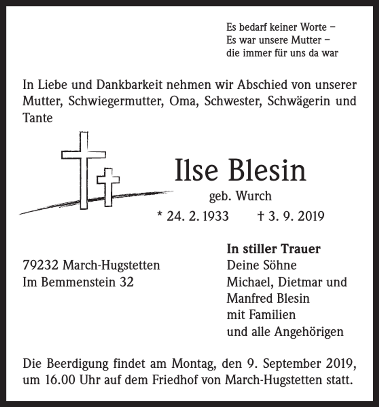 <p>Es bedarf keiner Worte –<br />Es war unsere Mutter –<br />die immer für uns da war</p><p>In Liebe und Dankbarkeit nehmen wir Abschied von unserer<br />Mutter, Schwiegermutter, Oma, Schwester, Schwägerin und<br />Tante</p><p>Ilse Blesin</p><p>geb. Wurch<br />* 24. 2. 1933 † 3. 9. 2019</p><p>In stiller Trauer<br />79232 March-Hugstetten<br />Deine Söhne<br />Im Bemmenstein 32 Michael, Dietmar und<br />Manfred Blesin<br />mit Familien<br />und alle Angehörigen<br />Die Beerdigung findet am Montag, den 9. September 2019,<br />um 16.00 Uhr auf dem Friedhof von March-Hugstetten statt.</p>