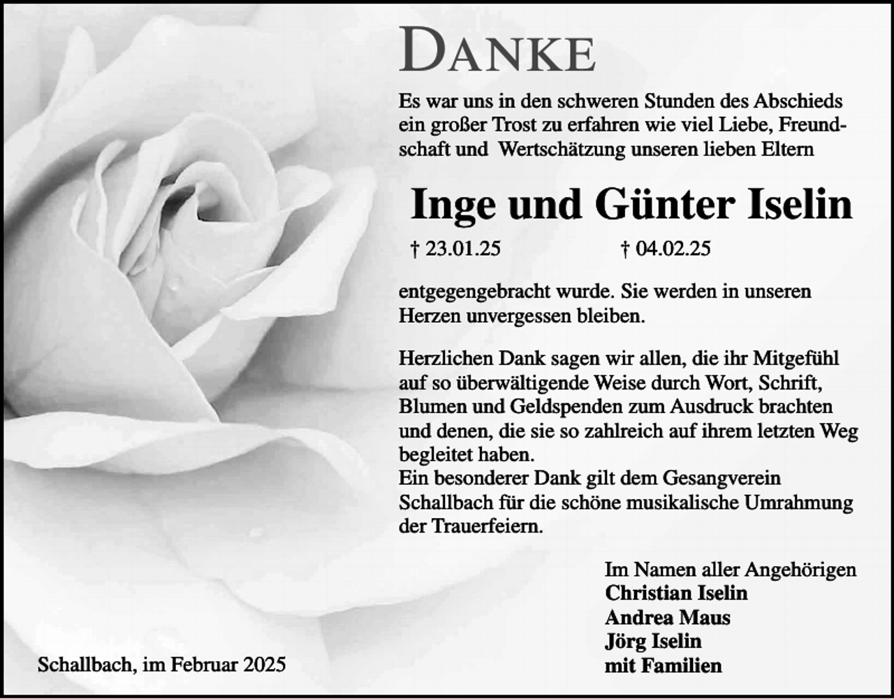 <p>Danke<br />Es war uns in den schweren Stunden des Abschieds<br />ein großer Trost zu erfahren wie viel Liebe, Freundschaft und Wertschätzung unseren lieben Eltern</p><p>Inge und Günter Iselin<br />† 23.01.25</p><p>† 04.02.25</p><p>entgegengebracht wurde. Sie werden in unseren<br />Herzen unvergessen bleiben.<br />Herzlichen Dank sagen wir allen, die ihr Mitgefühl<br />auf so überwältigende Weise durch Wort, Schrift,<br />Blumen und Geldspenden zum Ausdruck brachten<br />und denen, die sie so zahlreich auf ihrem letzten Weg<br />begleitet haben.<br />Ein besonderer Dank gilt dem Gesangverein<br />Schallbach für die schöne musikalische Umrahmung<br />der Trauerfeiern.</p><p>Schallbach, im Februar 2025</p><p>Im Namen aller Angehörigen<br />Christian Iselin<br />Andrea Maus<br />Jörg Iselin<br />mit Familien</p>