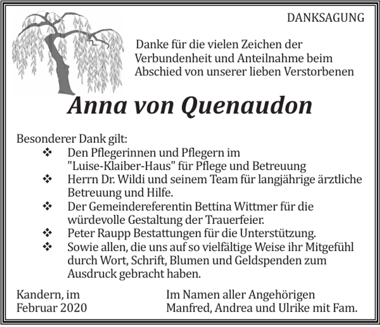 <p>DANKSAGUNG<br />Danke für die vielen Zeichen der<br />Verbundenheit und Anteilnahme beim<br />Abschied von unserer lieben Verstorbenen</p><p>Anna von Quenaudon<br />Besonderer Dank gilt:<br />Den Pflegerinnen und Pflegern im<br />"Luise-Klaiber-Haus" für Pflege und Betreuung<br />Herrn Dr. Wildi und seinem Team für langjährige ärztliche<br />Betreuung und Hilfe.<br />Der Gemeindereferentin Bettina Wittmer für die<br />würdevolle Gestaltung der Trauerfeier.<br />Peter Raupp Bestattungen für die Unterstützung.<br />Sowie allen, die uns auf so vielfältige Weise ihr Mitgefühl<br />durch Wort, Schrift, Blumen und Geldspenden zum<br />Ausdruck gebracht haben.<br />Kandern, im<br />Februar 2020</p><p>Im Namen aller Angehörigen<br />Manfred, Andrea und Ulrike mit Fam.</p>