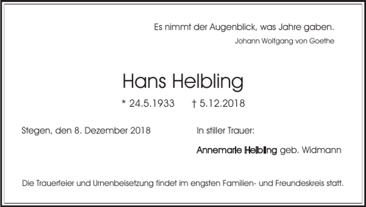 <p>Es nimmt der Augenblick, was Jahre gaben.<br />Johann Wolfgang von Goethe</p><p>Hans Helbling<br />* 24.5.1933<br />Stegen, den 8. Dezember 2018</p><p>† 5.12.2018<br />In stiller Trauer:<br />Annemarie Helbling geb. Widmann</p><p>Die Trauerfeier und Urnenbeisetzung findet im engsten Familien- und Freundeskreis statt.</p>