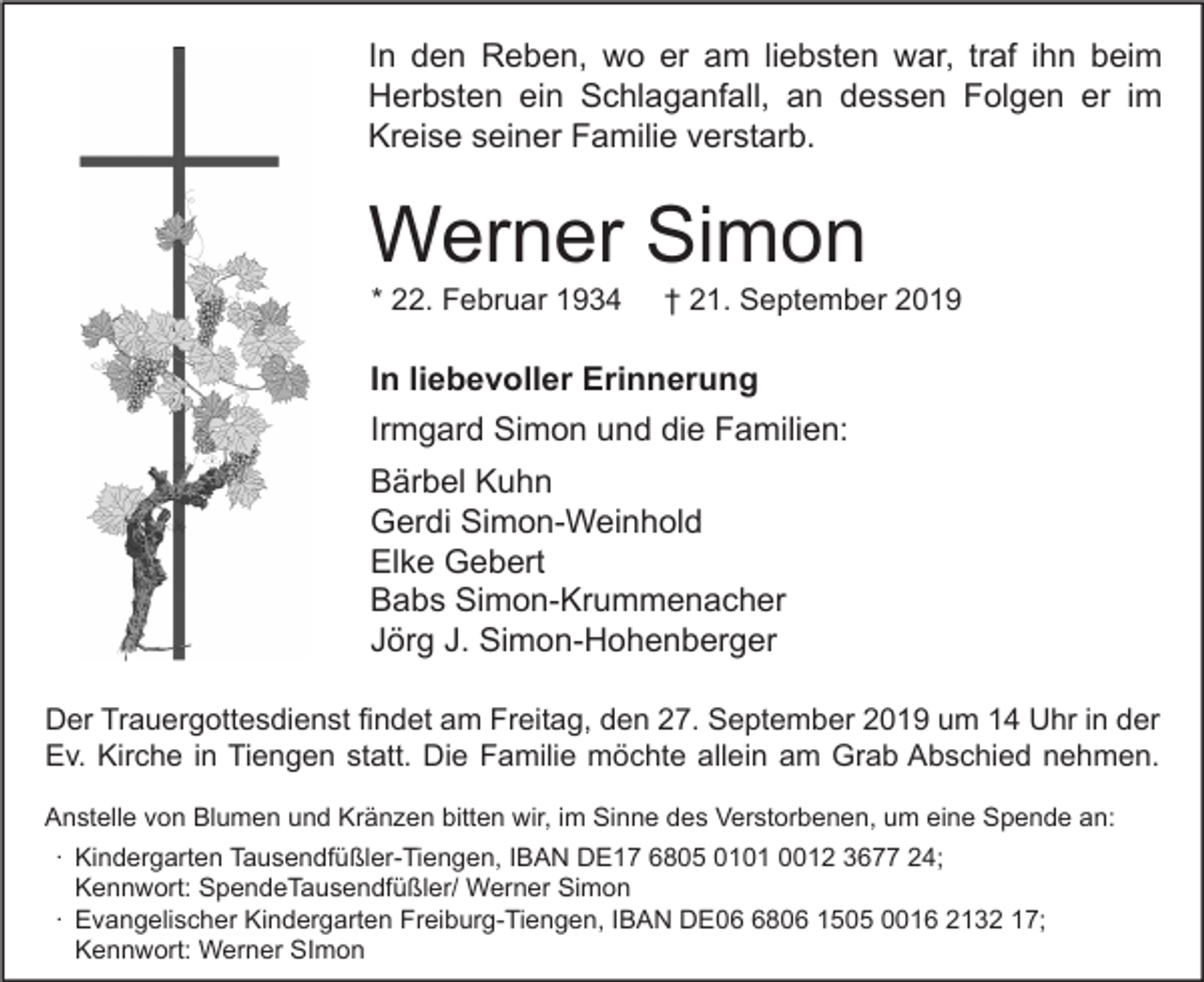 <p>In den Reben, wo er am liebsten war, traf ihn beim<br />Herbsten ein Schlaganfall, an dessen Folgen er im<br />Kreise seiner Familie verstarb.</p><p>Werner Simon<br />* 22. Februar 1934</p><p>† 21. September 2019</p><p>In liebevoller Erinnerung<br />Irmgard Simon und die Familien:<br />Bärbel Kuhn<br />Gerdi Simon-Weinhold<br />Elke Gebert<br />Babs Simon-Krummenacher<br />Jörg J. Simon-Hohenberger<br />Der Trauergottesdienst findet am Freitag, den 27. September 2019 um 14 Uhr in der<br />Ev. Kirche in Tiengen statt. Die Familie möchte allein am Grab Abschied nehmen.<br />Anstelle von Blumen und Kränzen bitten wir, im Sinne des Verstorbenen, um eine Spende an:<br />∙ Kindergarten Tausendfüßler-Tiengen, IBAN DE17 6805 0101 0012 3677 24;<br />Kennwort: SpendeTausendfüßler/ Werner Simon<br />∙ Evangelischer Kindergarten Freiburg-Tiengen, IBAN DE0806 1505 0016 2132 17;<br />Kennwort: Werner SImon</p>