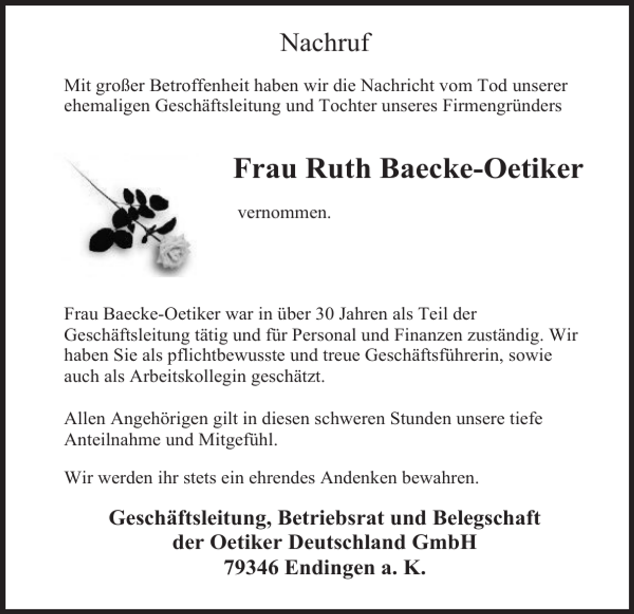<p>Nachruf<br />Mit großer Betroffenheit haben wir die Nachricht vom Tod unserer<br />ehemaligen Geschäftsleitung und Tochter unseres Firmengründers</p><p>Frau Ruth Baecke-Oetiker<br />vernommen.</p><p>Frau Baecke-Oetiker war in über 30 Jahren als Teil der<br />Geschäftsleitung tätig und für Personal und Finanzen zuständig. Wir<br />haben Sie als pflichtbewusste und treue Geschäftsführerin, sowie<br />auch als Arbeitskollegin geschätzt.<br />Allen Angehörigen gilt in diesen schweren Stunden unsere tiefe<br />Anteilnahme und Mitgefühl.<br />Wir werden ihr stets ein ehrendes Andenken bewahren.</p><p>Geschäftsleitung, Betriebsrat und Belegschaft<br />der Oetiker Deutschland GmbH<br />79346 Endingen a. K.</p>