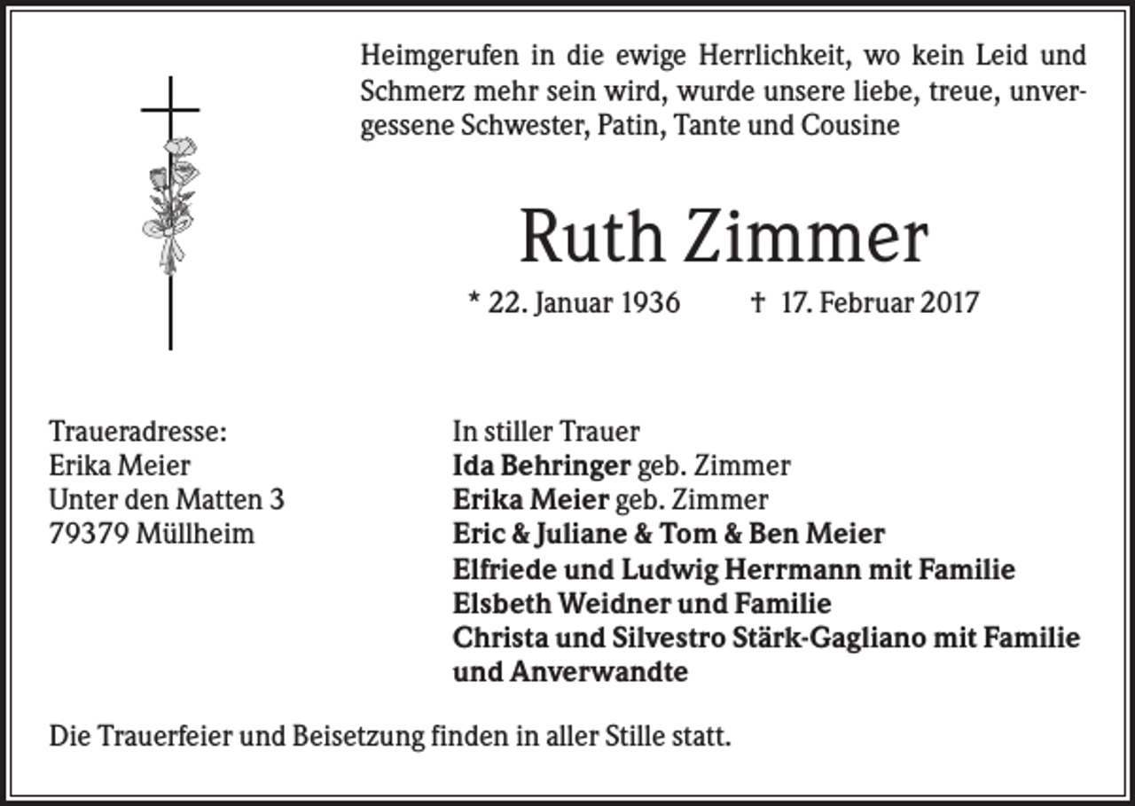 <p>Heimgerufen in die ewige Herrlichkeit, wo kein Leid und<br />Schmerz mehr sein wird, wurde unsere liebe, treue, unvergessene Schwester, Patin, Tante und Cousine</p><p>Ruth Zimmer<br />* 22. Januar 1936</p><p>Traueradresse:<br />Erika Meier<br />Unter den Matten 3<br />79379 Müllheim</p><p>† 17. Februar 2017</p><p>In stiller Trauer<br />Ida Behringer geb. Zimmer<br />Erika Meier geb. Zimmer<br />Eric &amp; Juliane &amp; Tom &amp; Ben Meier<br />Elfriede und Ludwig Herrmann mit Familie<br />Elsbeth Weidner und Familie<br />Christa und Silvestro Stärk-Gagliano mit Familie<br />und Anverwandte</p><p>Die Trauerfeier und Beisetzung finden in aller Stille statt.</p>
