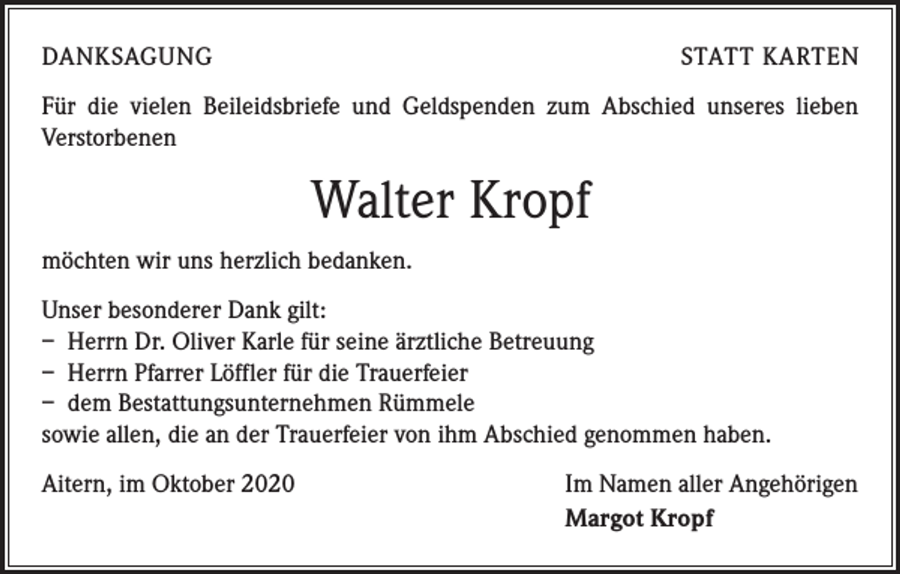 <p>DANKSAGUNG</p><p>STATT KARTEN</p><p>Für die vielen Beileidsbriefe und Geldspenden zum Abschied unseres lieben<br />­Verstorbenen</p><p>Walter Kropf<br />möchten wir uns herzlich bedanken.<br />Unser besonderer Dank gilt:<br />– Herrn Dr. Oliver Karle für seine ärztliche Betreuung<br />– Herrn Pfarrer Löffler für die Trauerfeier<br />– dem Bestattungsunternehmen Rümmele<br />sowie allen, die an der Trauerfeier von ihm Abschied genommen haben.<br />Aitern, im Oktober 2020</p><p>Im Namen aller Angehörigen<br />Margot Kropf</p>