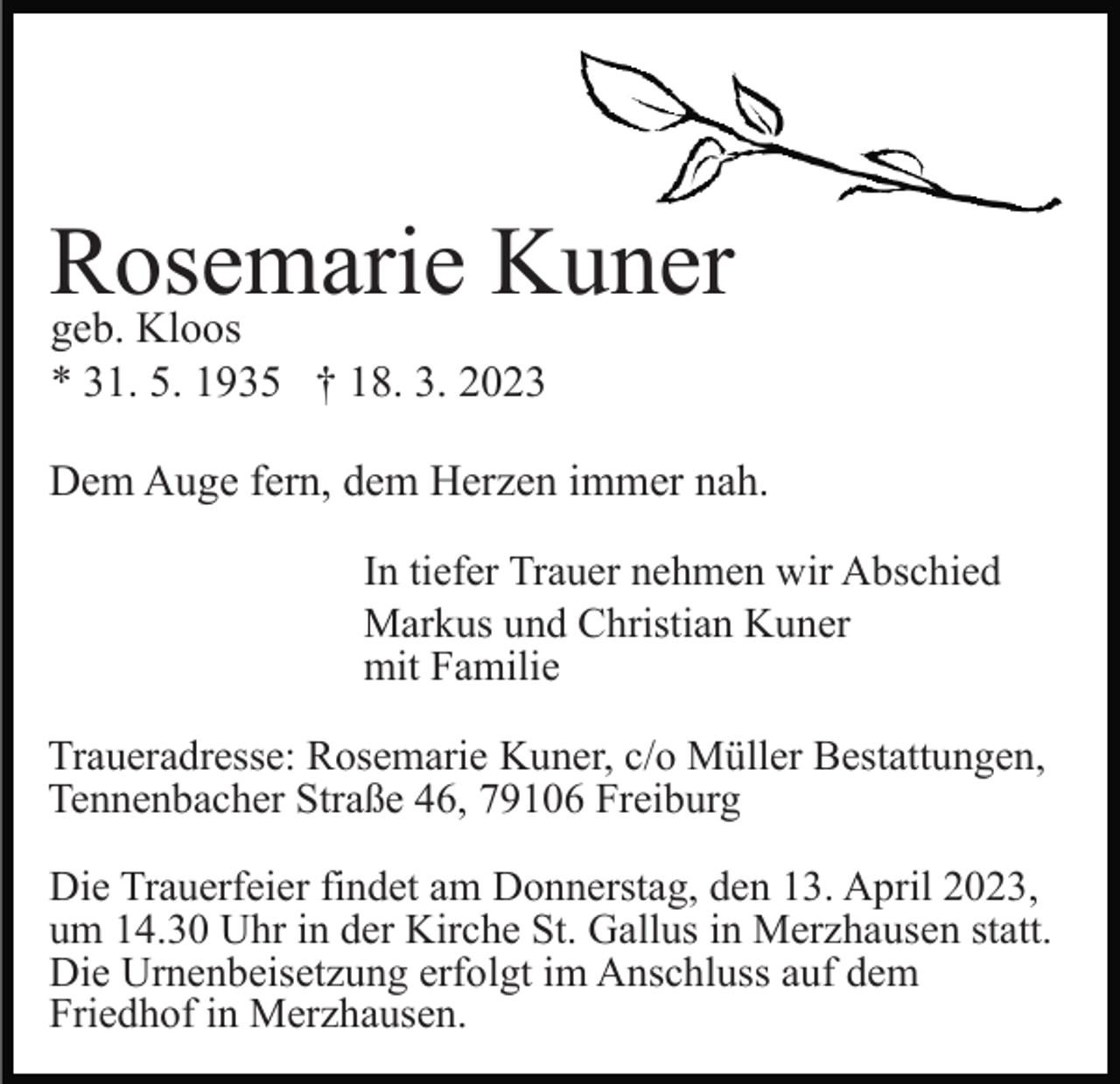 <p>Rosemarie<br />Kuner<br />geb. Kloos<br />* 31. 5. 1935 † 18. 3. 2023<br />Dem Auge fern, dem Herzen immer nah.<br />In tiefer Trauer nehmen wir Abschied<br />Markus und Christian Kuner<br />mit Familie<br />Traueradresse: Rosemarie Kuner, c/o Müller Bestattungen,<br />Tennenbacher Straße 46, 79106 Freiburg<br />Die Trauerfeier findet am Donnerstag, den 13. April 2023,<br />um 14.30 Uhr in der Kirche St. Gallus in Merzhausen statt.<br />Die Urnenbeisetzung erfolgt im Anschluss auf dem<br />Friedhof in Merzhausen.</p>