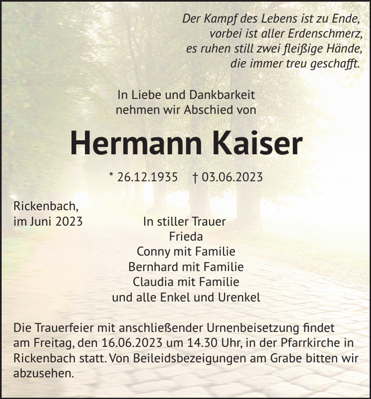 <p>Der Kampf des Lebens ist zu Ende,<br />vorbei ist aller Erdenschmerz,<br />es ruhen still zwei fleißige Hände,<br />die immer treu geschafft.<br />In Liebe und Dankbarkeit<br />nehmen wir Abschied von</p><p>Hermann Kaiser<br />* 26.12.1935<br />Rickenbach,<br />im Juni 2023</p><p>† 03.06.2023</p><p>In stiller Trauer<br />Frieda<br />Conny mit Familie<br />Bernhard mit Familie<br />Claudia mit Familie<br />und alle Enkel und Urenkel</p><p>Die Trauerfeier mit anschließender Urnenbeisetzung findet<br />am Freitag, den 16.06.2023 um 14.30 Uhr, in der Pfarrkirche in<br />Rickenbach statt. Von Beileidsbezeigungen am Grabe bitten wir<br />abzusehen.</p>