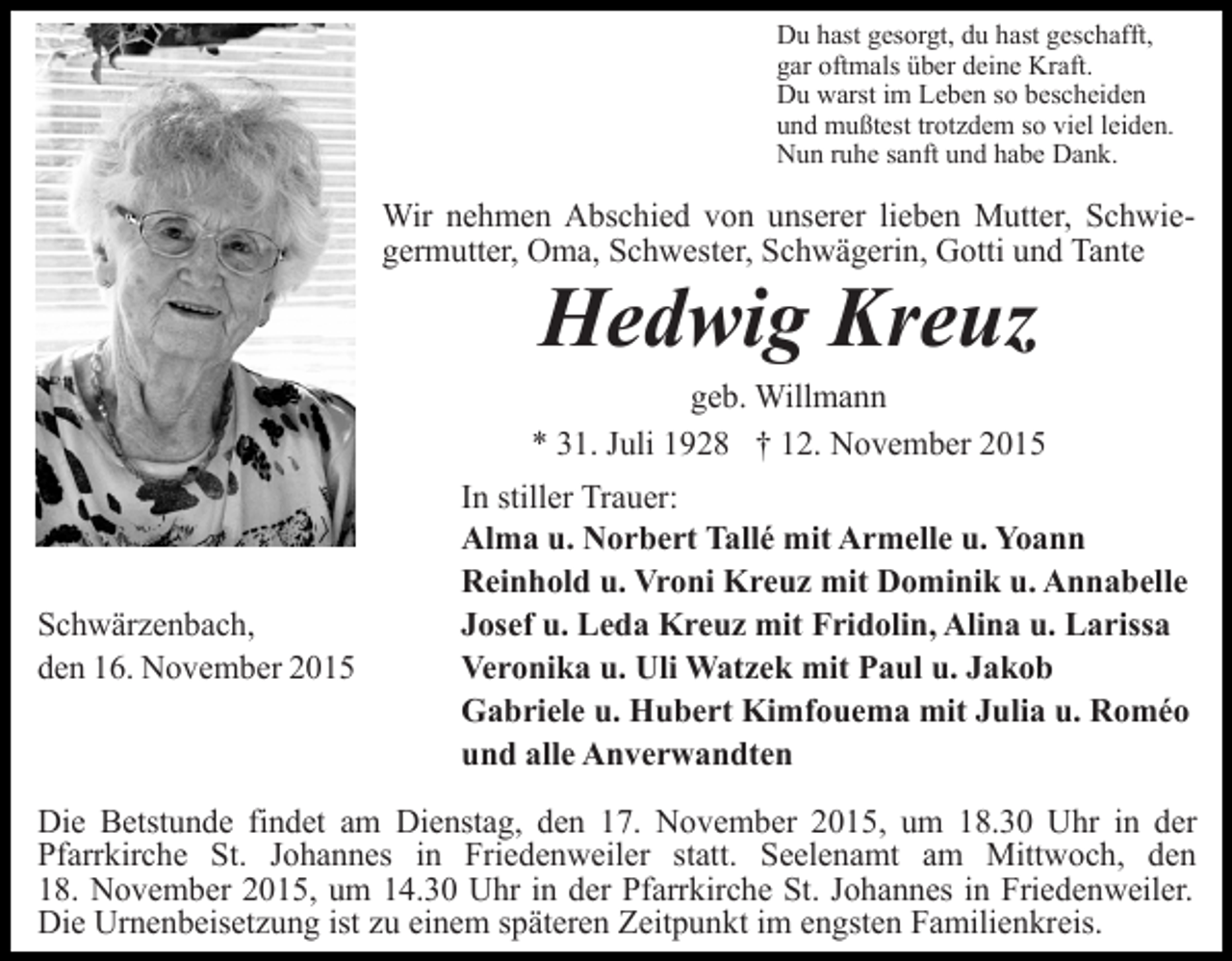 <p>Du hast gesorgt, du hast geschafft,<br />gar oftmals über deine Kraft.<br />Du warst im Leben so bescheiden<br />und mußtest trotzdem so viel leiden.<br />Nun ruhe sanft und habe Dank.</p><p>Wir nehmen Abschied von unserer lieben Mutter, Schwiegermutter, Oma, Schwester, Schwägerin, Gotti und Tante</p><p>Hedwig Kreuz</p><p>geb. Willmann<br />* 31. Juli 1928 † 12. November 2015</p><p>Schwärzenbach,<br />den 16. November 2015</p><p>In stiller Trauer:<br />Alma u. Norbert Tallé mit Armelle u. Yoann<br />Reinhold u. Vroni Kreuz mit Dominik u. Annabelle<br />Josef u. Leda Kreuz mit Fridolin, Alina u. Larissa<br />Veronika u. Uli Watzek mit Paul u. Jakob<br />Gabriele u. Hubert Kimfouema mit Julia u. Roméo<br />und alle Anverwandten</p><p>Die Betstunde findet am Dienstag, den 17. November 2015, um 18.30 Uhr in der<br />Pfarrkirche St. Johannes in Friedenweiler statt. Seelenamt am Mittwoch, den<br />18. November 2015, um 14.30 Uhr in der Pfarrkirche St. Johannes in Friedenweiler.<br />Die Urnenbeisetzung ist zu einem späteren Zeitpunkt im engsten Familienkreis.</p>