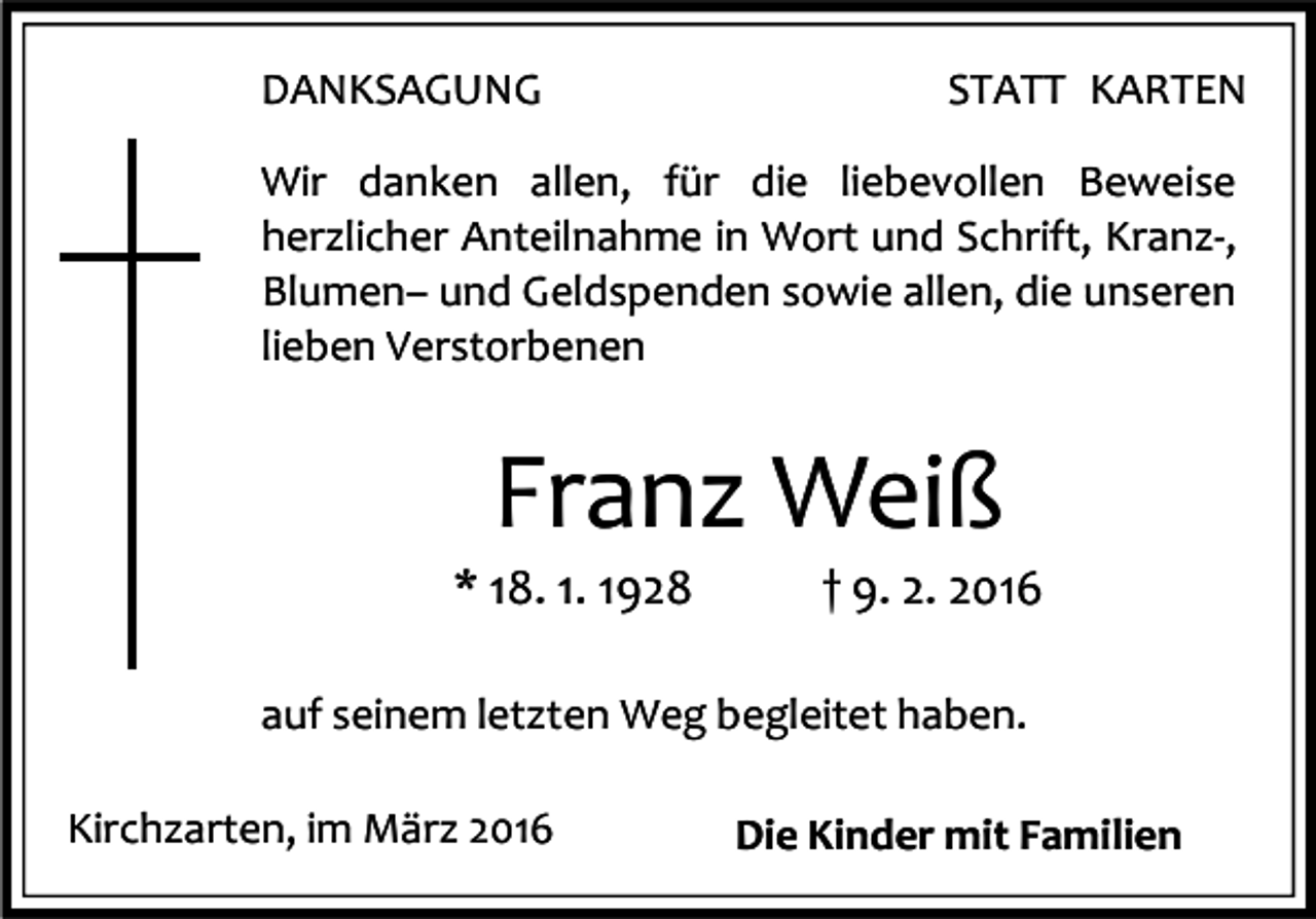 <p>DANKSAGUNG</p><p>STATT KARTEN</p><p>Wir danken allen, für die liebevollen Beweise<br />herzlicher Anteilnahme in Wort und Schrift, Kranz-,<br />Blumen– und Geldspenden sowie allen, die unseren<br />lieben Verstorbenen</p><p>Franz Weiß</p><p>* 18. 1. 1928</p><p>† 9. 2. 2016</p><p>auf seinem letzten Weg begleitet haben.<br />Kirchzarten, im März 2016</p><p>Die Kinder mit Familien</p>