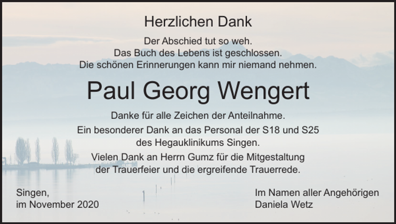 <p>Herzlichen Dank<br />Der Abschied tut so weh.<br />Das Buch des Lebens ist geschlossen.<br />Die schönen Erinnerungen kann mir niemand nehmen.</p><p>Paul Georg Wengert<br />Danke für alle Zeichen der Anteilnahme.<br />Ein besonderer Dank an das Personal der S18 und S25<br />des Hegauklinikums Singen.<br />Vielen Dank an Herrn Gumz für die Mitgestaltung<br />der Trauerfeier und die ergreifende Trauerrede.<br />Singen,<br />im November 2020</p><p>Im Namen aller Angehörigen<br />Daniela Wetz</p>