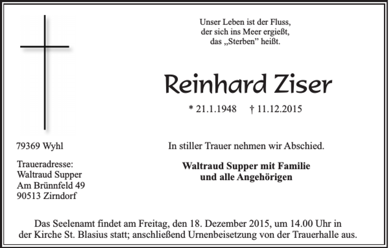 <p>Unser Leben ist der Fluss,<br />der sich ins Meer ergießt,<br />das ,,Sterben” heißt.</p><p>Reinhard Ziser<br />* 21.1.1948</p><p>79369 Wyhl<br />Traueradresse:<br />Waltraud Supper<br />Am Brünnfeld 40513 Zirndorf</p><p>† 11.12.2015</p><p>In stiller Trauer nehmen wir Abschied.</p><p>Waltraud Supper mit Familie<br />und alle Angehörigen</p><p>Das Seelenamt findet am Freitag, den 18. Dezember 2015, um 14.00 Uhr in<br />der Kirche St. Blasius statt; anschließend Urnenbeisetzung von der Trauerhalle aus.</p>