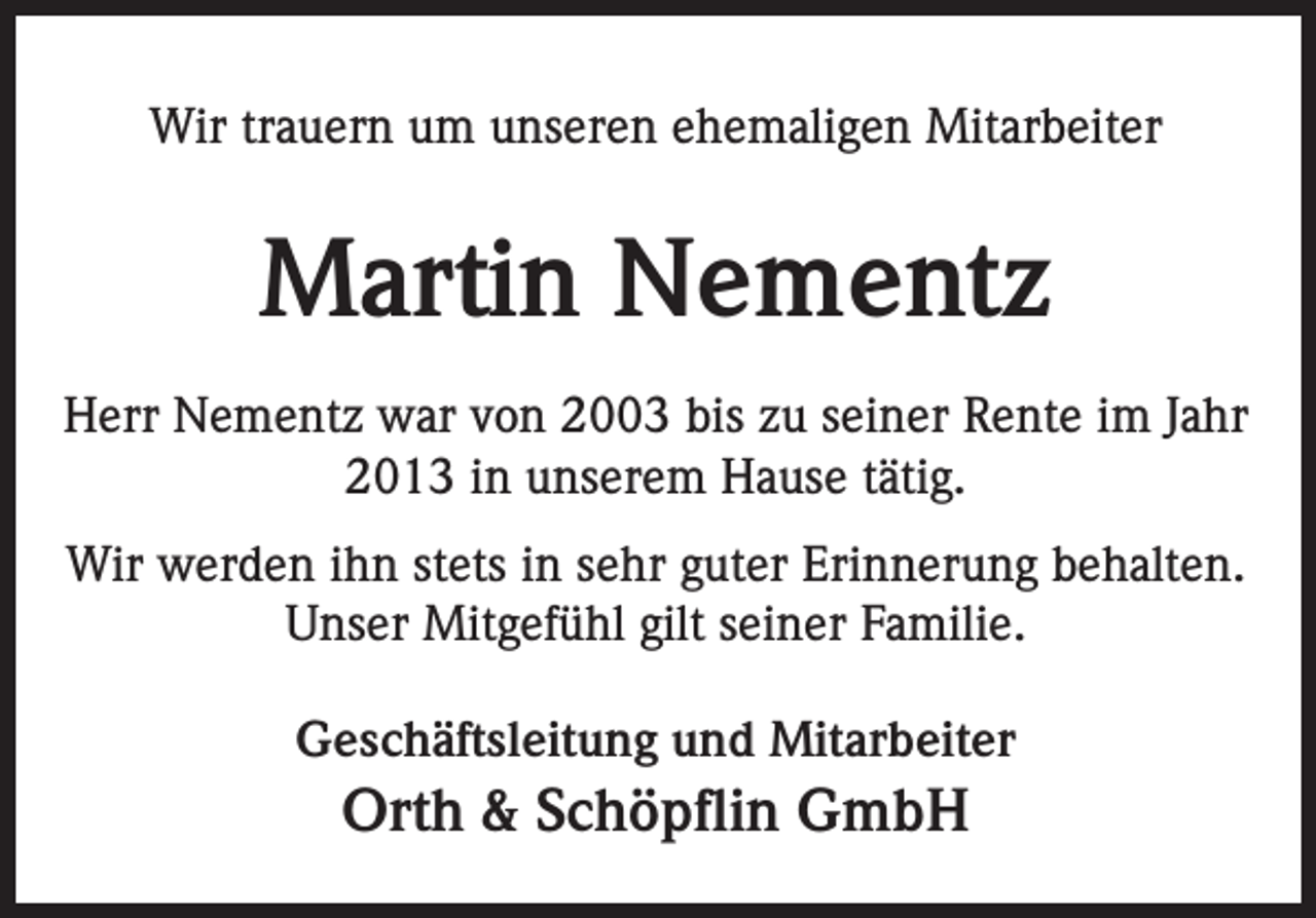 <p>Wir trauern um unseren ehemaligen Mitarbeiter</p><p>Martin Nementz<br />Herr Nementz war von 2003 bis zu seiner Rente im Jahr<br />2013 in unserem Hause tätig.<br />Wir werden ihn stets in sehr guter Erinnerung behalten.<br />Unser Mitgefühl gilt seiner Familie.<br />Geschäftsleitung und Mitarbeiter</p><p>Orth &amp; Schöpflin GmbH</p>