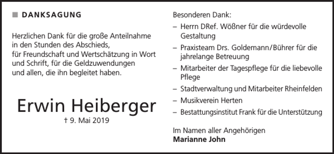 <p> DANKSAGUNG<br />Herzlichen Dank für die große Anteilnahme<br />in den Stunden des Abschieds,<br />für Freundschaft und Wertschätzung in Wort<br />und Schrift, für die Geldzuwendungen<br />und allen, die ihn begleitet haben.</p><p>Besonderen Dank:<br />– Herrn DRef. Wößner für die würdevolle<br />Gestaltung<br />– Praxisteam Drs. Goldemann / Bührer für die<br />jahrelange Betreuung<br />– Mitarbeiter der Tagespflege für die liebevolle<br />Pflege<br />– Stadtverwaltung und Mitarbeiter Rheinfelden</p><p>Erwin Heiberger</p><p>– Musikverein Herten<br />– Bestattungsinstitut Frank für die Unterstützung</p><p>† 9. Mai 2019<br />Im Namen aller Angehörigen<br />Marianne John</p>