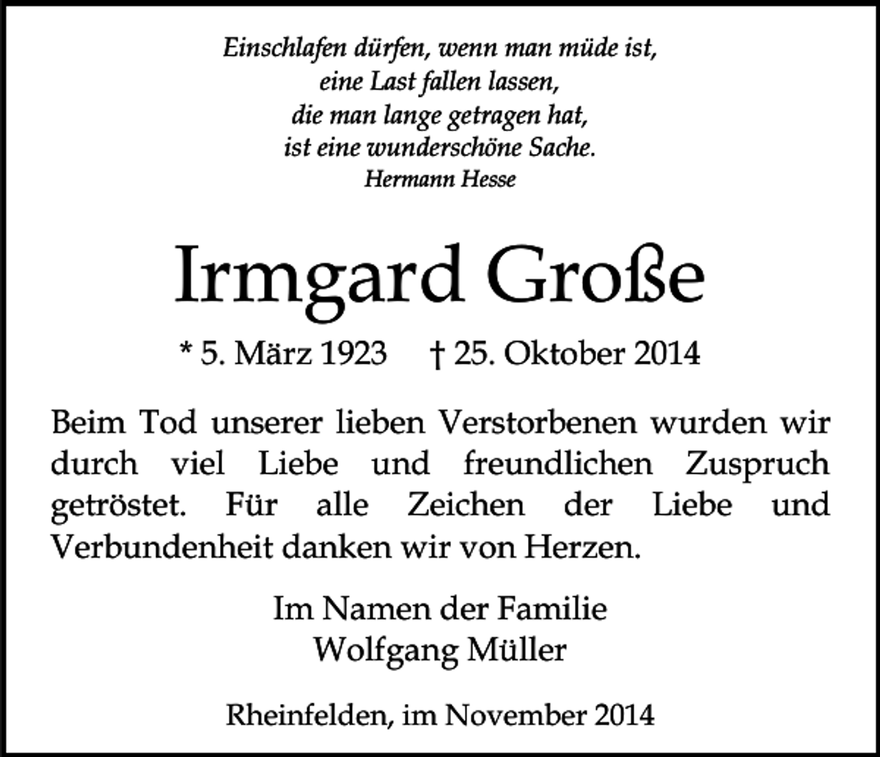 <p>Einschlafen dürfen, wenn man müde ist,<br />eine Last fallen lassen,<br />die man lange getragen hat,<br />ist eine wunderschöne Sache.<br />Hermann Hesse</p><p>Irmgard Große<br />* 5. März 1923</p><p>† 25. Oktober 2014</p><p>Beim Tod unserer lieben Verstorbenen wurden wir<br />durch viel Liebe und freundlichen Zuspruch<br />getröstet. Für alle Zeichen der Liebe und<br />Verbundenheit danken wir von Herzen.<br />Im Namen der Familie<br />Wolfgang Müller<br />Rheinfelden, im November 2014</p>