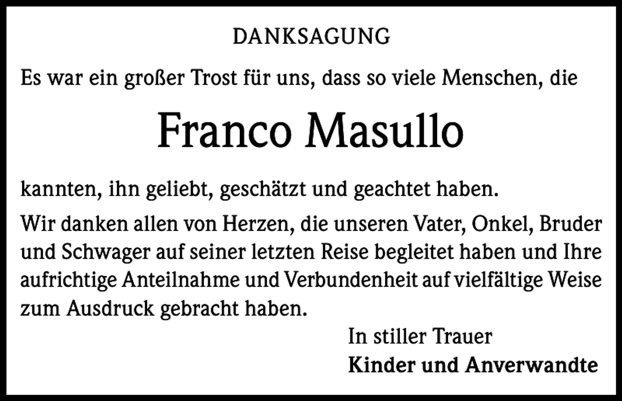 <p>DANKSAGUNG<br />Es war ein großer Trost für uns, dass so viele Menschen, die</p><p>Franco Masullo<br />kannten, ihn geliebt, geschätzt und geachtet haben.<br />Wir danken allen von Herzen, die unseren Vater, Onkel, Bruder<br />und Schwager auf seiner letzten Reise begleitet haben und Ihre<br />aufrichtige Anteilnahme und Verbundenheit auf vielfältige Weise<br />zum Ausdruck gebracht haben.<br />In stiller Trauer<br />Kinder und Anverwandte</p>