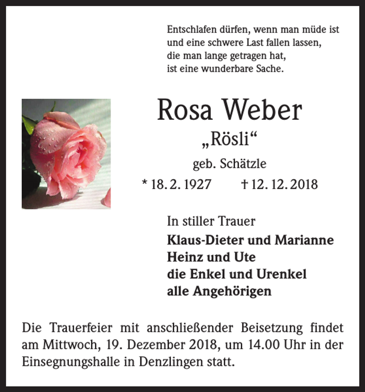 <p>Entschlafen dürfen, wenn man müde ist<br />und eine schwere Last fallen lassen,<br />die man lange getragen hat,<br />ist eine wunderbare Sache.</p><p>Rosa Weber<br />„Rösli“</p><p>geb. Schätzle<br />* 18. 2. 1927 † 12. 12. 2018<br />In stiller Trauer<br />Klaus-Dieter und Marianne<br />Heinz und Ute<br />die Enkel und Urenkel<br />alle Angehörigen<br />Die Trauerfeier mit anschließender Beisetzung findet<br />am Mittwoch, 19. Dezember 2018, um 14.00 Uhr in der<br />Einsegnungshalle in Denzlingen statt.</p>