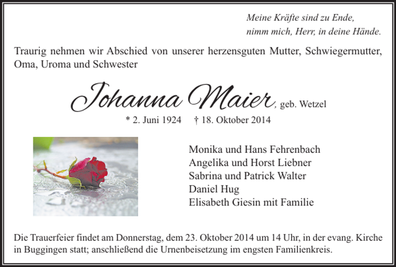 <p>Meine Kräfte sind zu Ende,<br />nimm mich, Herr, in deine Hände.</p><p>Traurig nehmen wir Abschied von unserer herzensguten Mutter, Schwiegermutter,<br />Oma, Uroma und Schwester</p><p>Johanna Maier</p><p>, geb. Wetzel</p><p>* 2. Juni 1924</p><p>† 18. Oktober 2014</p><p>Monika und Hans Fehrenbach<br />Angelika und Horst Liebner<br />Sabrina und Patrick Walter<br />Daniel Hug<br />Elisabeth Giesin mit Familie<br />Die Trauerfeier findet am Donnerstag, dem 23. Oktober 2014 um 14 Uhr, in der evang. Kirche<br />in Buggingen statt; anschließend die Urnenbeisetzung im engsten Familienkreis.</p>