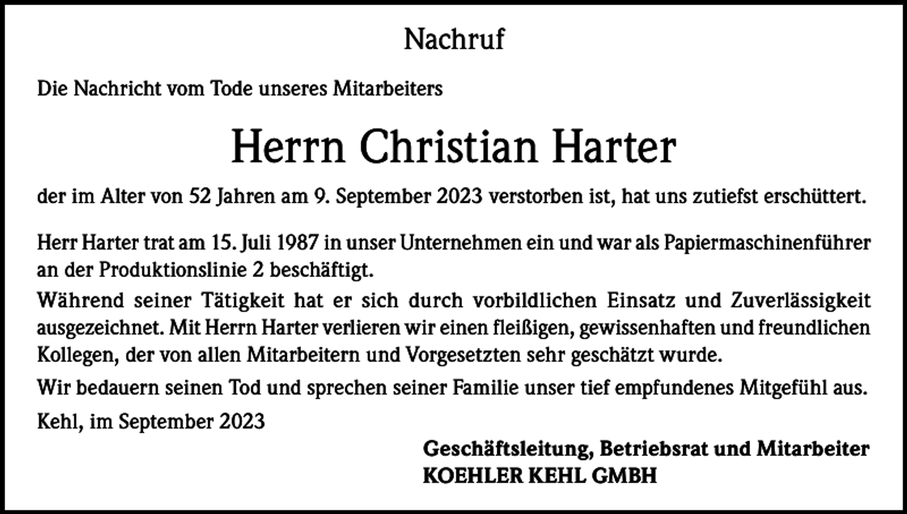 <p>Nachruf<br />Die Nachricht vom Tode unseres Mitarbeiters</p><p>Herrn Christian Harter<br />der im Alter von 52 Jahren am 9. September 2023 verstorben ist, hat uns zutiefst erschüttert.<br />Herr Harter trat am 15. Juli 1987 in unser Unternehmen ein und war als Papiermaschinenführer<br />an der Produktionslinie 2 beschäftigt.<br />Während seiner Tätigkeit hat er sich durch vorbildlichen Einsatz und Zuverlässigkeit<br />ausgezeichnet. Mit Herrn Harter verlieren wir einen fleißigen, gewissenhaften und freundlichen<br />Kollegen, der von allen Mitarbeitern und Vorgesetzten sehr geschätzt wurde.<br />Wir bedauern seinen Tod und sprechen seiner Familie unser tief empfundenes Mitgefühl aus.<br />Kehl, im September 2023<br />Geschäftsleitung, Betriebsrat und Mitarbeiter<br />KOEHLER KEHL GMBH</p>
