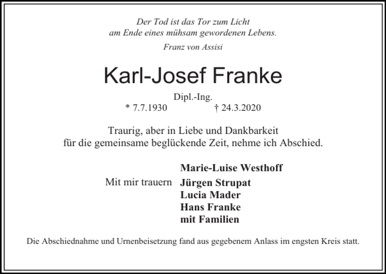 <p>Der Tod ist das Tor zum Licht<br />am Ende eines mühsam gewordenen Lebens.<br />Franz von Assisi</p><p>Karl-Josef Franke<br />Dipl.-Ing.<br />* 7.7.1930</p><p>† 24.3.2020</p><p>Traurig, aber in Liebe und Dankbarkeit<br />für die gemeinsame beglückende Zeit, nehme ich Abschied.<br />Marie-Luise Westhoff<br />Mit mir trauern Jürgen Strupat<br />Lucia Mader<br />Hans Franke<br />mit Familien<br />Die Abschiednahme und Urnenbeisetzung fand aus gegebenem Anlass im engsten Kreis statt.</p>