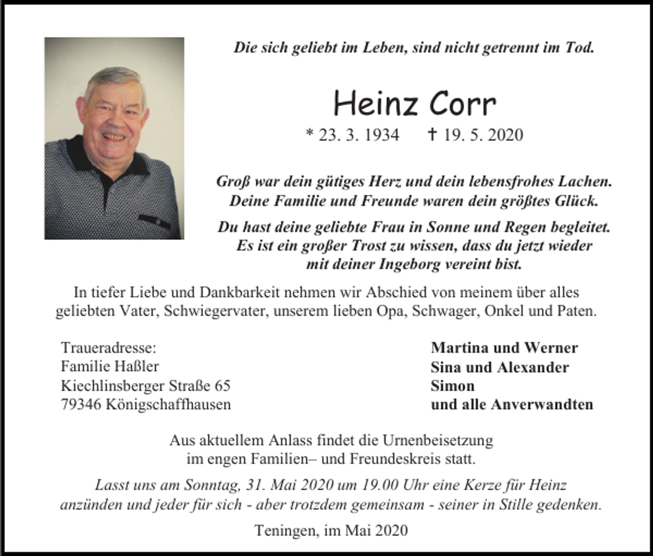 <p>Die sich geliebt im Leben, sind nicht getrennt im Tod.</p><p>Heinz Corr<br />* 23. 3. 1934</p><p> 19. 5. 2020</p><p>Groß war dein gütiges Herz und dein lebensfrohes Lachen.<br />Deine Familie und Freunde waren dein größtes Glück.<br />Du hast deine geliebte Frau in Sonne und Regen begleitet.<br />Es ist ein großer Trost zu wissen, dass du jetzt wieder<br />mit deiner Ingeborg vereint bist.<br />In tiefer Liebe und Dankbarkeit nehmen wir Abschied von meinem über alles<br />geliebten Vater, Schwiegervater, unserem lieben Opa, Schwager, Onkel und Paten.<br />Traueradresse:<br />Familie Haßler<br />Kiechlinsberger Straße 65<br />79346 Königschaffhausen</p><p>Martina und Werner<br />Sina und Alexander<br />Simon<br />und alle Anverwandten</p><p>Aus aktuellem Anlass findet die Urnenbeisetzung<br />im engen Familien– und Freundeskreis statt.<br />Lasst uns am Sonntag, 31. Mai 2020 um 19.00 Uhr eine Kerze für Heinz<br />anzünden und jeder für sich - aber trotzdem gemeinsam - seiner in Stille gedenken.<br />Teningen, im Mai 2020</p>